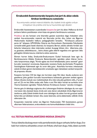 [ PANTAILARAKO TESTUEN IDAZKETA-PROZESUA ]                                                     111



      Emakundek ikastetxeetarako kanpaina bat jarri du abian eskola
                   kirolean berdintasuna sustatzeko
       Ikus-entzunezko zenbait material didaktiko ditu ikasleek kirola egiteko orduan
               errespetuari eta praktika onei buruz hausnarketa egin dezaten

   Emakundek ikastetxeetara zuzendutako kanpaina bat jarri du abian. Helburua da kirol
   jarduera balore positiboetan oinarritzea eta genero berdintasuna sustatzea.
   Proiektua sei eta hamasei urte bitarteko gazteei zuzenduta dago. Irakasleen esku
   zenbait ikus-entzunezko material eta liburuxka jarriko ditu, Lehen eta Bigarren
   Hezkuntzako ikasleekin helburu pedagogikoekin lantzeko.   Kiroltasuna jokoaren
   parte da lelopean, UPV-EHUko Gizarte eta Komunikazio Zientzietako Fakultateko
   sortzaile-talde gazte batek diseinatu du kanpaina. Bertan, eskola adineko kirolak izan
   beharko lukeenaren ideia indartzeko zenbait ikuspegi biltzen dira:   dibertsioa, jola-
   sa, gozatzea, adiskidetasuna..., baina ahaztu gabe alderdi negatiboa ere agertzen dela:
   gehiegizko lehiakortasuna, indarkeria edota sexismoa.
   Ekimen horren bidez, Emakunde-Emakumearen Euskal Institutuak bete egin du
   Berdintasunaren Aldeko Emakume Batzordearekin egindako azken bileran hartu-
   tako konpromisoa; alegia, Kirola egitea eta kirol lehiaketetako joera sexistak gaiari
   buruzko txostenari erantzutea. Aipatutako txostena Eusko Jaurlaritzako Prospekzio
   Soziologikoen Kabineteak egin du orain dela gutxi.  Azterketa horretan, inkestatuek
   eskola kirolean genero bereizketarekin amaitzeko egon daitezkeen zenbait konponbi-
   de proposatu dituzte.
   Kanpaina horretan CD bat dago eta horretan zazpi film labur daude, euskaraz zein
   gazteleraz. Joko garbiari buruzko hausnarketara bultzatuko gaituzten zenbait egoera
   biltzen dituzte; tituluak oso iradokitzaileak dira, hala nola, Joko garbiaren alde, ¿Y yo por
   qué no?, Zu ere bai, Oídos sordos, edo Todos a una. Film labur horiek iaz aurkeztu ziren
   Vitoria-Gasteizen egindako Eskola Adinean Kiroltasuna Sustatu” izeneko mintegian.
   Horiez gain, bi dekalogo argitaratu dira. Lehenengoa Kirolarien dekalogoa da, non azpi-
   marratzen den, besteak beste, kirola zein aisia denon eskubideak direla. Bigarrenaren
   izenburua, aldiz, Eskola kiroleko ikusle onen dekalogoa da; azken horrek gurasoei azaldu
   beharreko jarraibideak lantzen ditu; esate baterako, seme-alabentzako adibide direla
   adierazten die.
   Kanpainako materiala Lehen eta Bigarren Hezkuntzako 750 ikastetxetara, guraso
   elkarteen federazioetara, erakundeetara eta komunikabideetara bidali dira.




4.6. Testua pantailaratzeko modua zehaztu

Testua idatzita daukagunean nola pantailaratuko dugun zehaztu behar dugu. Era-
baki hori eskema zehazteko unean ere finkatu ahal izan dugu. Hala, idatzi aurretik
                                             Aurkibidea
 
