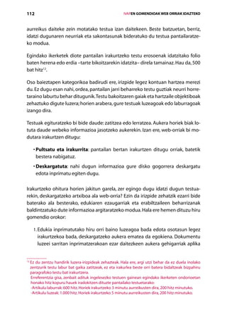 112                                                      IVAPEN GOMENDIOAK WEB ORRIAK IDAZTEKO



aurreikus daiteke zein motatako testua izan daitekeen. Beste batzuetan, berriz,
idatzi dugunaren neurriak eta sakontasunak bideratuko du testua pantailaratze-
ko modua.

Egindako ikerketek diote pantailan irakurtzeko testu erosoenak idatzitako folio
baten herena edo erdia –tarte bikoitzarekin idatzita– direla tamainaz. Hau da, 500
bat hitz12.

Oso baieztapen kategorikoa badirudi ere, irizpide legez kontuan hartzea merezi
du. Ez dugu esan nahi, ordea, pantailan jarri beharreko testu guztiak neurri horre-
taraino laburtu behar ditugunik. Testu bakoitzaren gaiak eta hartzaile objektiboak
zehaztuko digute luzera; horien arabera, gure testuak luzeagoak edo laburragoak
izango dira.

Testuak egituratzeko bi bide daude: zatitzea edo lerratzea. Aukera horiek biak lo-
tuta daude webeko informazioa jasotzeko aukerekin. Izan ere, web-orriak bi mo-
dutara irakurtzen ditugu:

     • Pultsatu eta irakurrita: pantailan bertan irakurtzen ditugu orriak, batetik
       
       bestera nabigatuz.
     • Deskargatuta: nahi dugun informazioa gure disko gogorrera deskargatu
       
       edota inprimatu egiten dugu.

Irakurtzeko ohitura horien jakitun garela, zer egingo dugu idatzi dugun testua-
rekin, deskargatzeko artxiboa ala web-orria? Ezin da irizpide zehatzik ezarri bide
baterako ala besterako, edukiaren ezaugarriak eta erabiltzaileen beharrizanak
baldintzatuko dute informazioa argitaratzeko modua. Hala ere hemen dituzu hiru
gomendio orokor:

     1.  dukia inprimatutako hiru orri baino luzeagoa bada edota osotasun legez
        E
      irakurtzekoa bada, deskargatzeko aukera ematea da egokiena. Dokumentu
      luzeei sarritan inprimatzerakoan ezar daitezkeen aukera gehigarriak aplika


  z du zentzu handirik luzera-irizpideak zehazteak. Hala ere, argi utzi behar da ez duela inolako
12
  E
  zentzurik testu labur bat gaika zatitzeak, ez eta irakurlea beste orri batera bidaltzeak bizpahiru
  paragrafoko testu bat irakurtzera.
  Erreferentzia gisa, zenbait adituk ingelesezko testuen gainean egindako ikerketen ondorioetan
  honako hitz kopuru hauek iradokitzen dituzte pantailako testuetarako:
  -Artikulu laburrak: 600 hitz. Horiek irakurtzeko 3 minutu aurreikusten dira, 200 hitz minutuko.
  -Artikulu luzeak: 1.000 hitz. Horiek irakurtzeko 5 minutu aurreikusten dira, 200 hitz minutuko.

                                            Aurkibidea
 