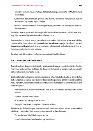 [ PANTAILARAKO TESTUEN IDAZKETA-PROZESUA ]                                       113


     dakizkieke. Gainera, lan nekeza da testu luzeak pantailarako HTML formatura
     egokitzea.
   2.  atorrizko dokumentuak grafiko edo diseinu-elementu konplexuak baditu,
      J
     hobe deskargatzeko legez jartzea.
   3.  dukia laburra bada eta ez badu grafikorik, onena HTML formatuko web-orri
      E
     bihurtzea da.
Pantailan irakurtzeko zein deskargatzeko testua idazten duzula, ahalik eta testu
argi, labur eta erabilgarriena aurkeztu behar duzu.

Bestalde, landu duzun testua pantailan irakurtzekoa dela ebatzi arren, erabaki be-
har duzu idatzitako dokumentua web-orri luze bakarrean jarriko duzun ala orri
laburretan zatituta, luze iritziz gero edota erabiltzaileak atal zehatzetan interesa-
tuta egon daitezkeela uste baduzu.

Jarraian, bide bien artean erabakitzeko zenbait irizpide dituzu:


4.6.1. Testua orri bakarrean sartu

Testu linealeko dokumentu luzeak egokiagoak dira paperean irakurtzeko. Zentzu
horretan, webgune bat gehiago da dokumentu luzeak artxibatzeko leku bat, eta
ez horrelakoak irakurtzeko tokia.

Zenbait kasutan, idatzitako testuko gaiak oso elkar lotuta badaude, ia bloke bakar
bat osatzeraino, egokia izan daiteke testu guztia pantaila bakarrean argitaratzea.
Kasu horietan, irakurketa erraz daiteke testuaren aurkezpenean moldaketa xume
batzuk eginez:
   •  antaila erdiko zutabean aurkeztu testua: 10-12 hitzeko lerroak (lerro-luzera
     P
     erosoa).
   •  spazio bat utzi lerro artean.
     E
   •  i espazio utzi paragrafoen artean.
     B
   •  aragrafo hasierako sangria ez da beharrezkoa.
     P
Aldaketa sinple horiez gain, testuaren uniformetasun edota astuntasun efektua
ekiditeko, bestelako diseinu- eta estilo-neurriak aplika daitezke:
   •  errendak erabili ahal diren guztietan.
     Z
   •  etra lodiaz nabarmendu eduki garrantzitsua.
     L
                                             Aurkibidea
 