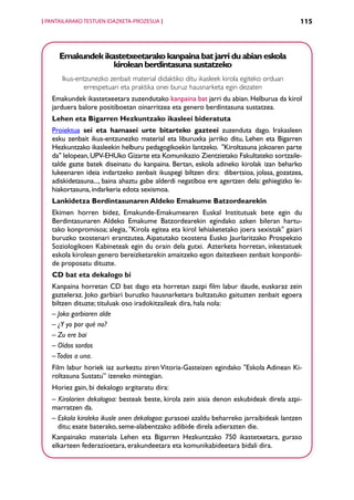 [ PANTAILARAKO TESTUEN IDAZKETA-PROZESUA ]                                                 115



      Emakundek ikastetxeetarako kanpaina bat jarri du abian eskola
                   kirolean berdintasuna sustatzeko
       Ikus-entzunezko zenbait material didaktiko ditu ikasleek kirola egiteko orduan
               errespetuari eta praktika onei buruz hausnarketa egin dezaten
   Emakundek ikastetxeetara zuzendutako kanpaina bat jarri du abian. Helburua da kirol
   jarduera balore positiboetan oinarritzea eta genero berdintasuna sustatzea.
   Lehen eta Bigarren Hezkuntzako ikasleei bideratuta
   Proiektua sei eta hamasei urte bitarteko gazteei zuzenduta dago. Irakasleen
   esku zenbait ikus-entzunezko material eta liburuxka jarriko ditu, Lehen eta Bigarren
   Hezkuntzako ikasleekin helburu pedagogikoekin lantzeko.  Kiroltasuna jokoaren parte
   da lelopean, UPV-EHUko Gizarte eta Komunikazio Zientzietako Fakultateko sortzaile-
   talde gazte batek diseinatu du kanpaina. Bertan, eskola adineko kirolak izan beharko
   lukeenaren ideia indartzeko zenbait ikuspegi biltzen dira:  dibertsioa, jolasa, gozatzea,
   adiskidetasuna..., baina ahaztu gabe alderdi negatiboa ere agertzen dela: gehiegizko le-
   hiakortasuna, indarkeria edota sexismoa.
   Lankidetza Berdintasunaren Aldeko Emakume Batzordearekin
   Ekimen horren bidez, Emakunde-Emakumearen Euskal Institutuak bete egin du
   Berdintasunaren Aldeko Emakume Batzordearekin egindako azken bileran hartu-
   tako konpromisoa; alegia, Kirola egitea eta kirol lehiaketetako joera sexistak gaiari
   buruzko txostenari erantzutea. Aipatutako txostena Eusko Jaurlaritzako Prospekzio
   Soziologikoen Kabineteak egin du orain dela gutxi.  Azterketa horretan, inkestatuek
   eskola kirolean genero bereizketarekin amaitzeko egon daitezkeen zenbait konponbi-
   de proposatu dituzte.
   CD bat eta dekalogo bi
   Kanpaina horretan CD bat dago eta horretan zazpi film labur daude, euskaraz zein
   gazteleraz. Joko garbiari buruzko hausnarketara bultzatuko gaituzten zenbait egoera
   biltzen dituzte; tituluak oso iradokitzaileak dira, hala nola:
   – Joko garbiaren alde
   – ¿Y yo por qué no?
   – Zu ere bai
   – Oídos sordos
   – Todos a una.
   Film labur horiek iaz aurkeztu ziren Vitoria-Gasteizen egindako Eskola Adinean Ki-
   roltasuna Sustatu” izeneko mintegian.
   Horiez gain, bi dekalogo argitaratu dira:
   – Kirolarien dekalogoa: besteak beste, kirola zein aisia denon eskubideak direla azpi-
   marratzen da.
   –  skola kiroleko ikusle onen dekalogoa: gurasoei azaldu beharreko jarraibideak lantzen
     E
     ditu; esate baterako, seme-alabentzako adibide direla adierazten die.
   Kanpainako materiala Lehen eta Bigarren Hezkuntzako 750 ikastetxetara, guraso
   elkarteen federazioetara, erakundeetara eta komunikabideetara bidali dira.


                                             Aurkibidea
 