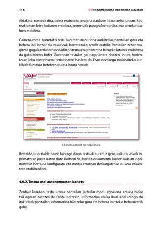 116                                                   IVAPEN GOMENDIOAK WEB ORRIAK IDAZTEKO



Aldaketa xumeak dira, baina erabateko eragina daukate irakurtzeko unean. Bes-
teak beste, letra lodiaren erabilera, zerrendak paragrafoen ordez, eta tarteko titu-
luen erabilera.

Gainera, mota horretako testu luzeetan nahi dena aurkitzeko, pantailan gora eta
behera ibili behar du irakurleak, horretarako, scrolla erabiliz. Pantailan zehar mu-
gitzea gogaikarria izan ez dadin, sistema eraginkorrena barneko loturak erabiltzea
da gako-hitzen bidez. Zuzenean testuko gai nagusietara doazen lotura horien­
tzako leku aproposena orrialdearen hasiera da. Esan dezakegu nolabaiteko aur-
kibide funtzioa betetzen dutela lotura horiek.




                             3.9. irudia. Loturak gai nagusietara.


Bestalde, bi orrialde baino luzeago diren testuak aurkituz gero, irakurle askok in-
primatzeko joera izaten dute. Komeni da, hortaz, dokumentu luzeen kasuan inpri-
matzeko bertsioa konfiguratu eta modu errazean deskargatzeko aukera eskain­
tzea erabiltzaileei.


4.6.2. Testua atal autonomoetan banatu

Zenbait kasutan, testu luzeak pantailan jartzeko modu egokiena edukia bloke
txikiagotan zatitzea da. Eredu horrekin, informazioa atalka ikusi ahal izango du
irakurleak pantailan, informazioa bilatzeko gora eta behera ibiltzeko beharrizanik
gabe.

                                         Aurkibidea
 