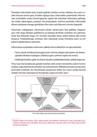 [ PANTAILARAKO TESTUEN IDAZKETA-PROZESUA ]                                                     117


Pantailan irakurtzeko testu luzeak gaikako hainbat orritan zatikatu eta euren ar-
teko loturak ezarriz gero, handitu egingo duzu irakurtzeko potentziala. Informa-
zioa aurkezteko modu horrek lagundu egiten die irakurleei informazio gehiago,
eta modu azkarragoan, jasotzen eta prozesatzen. Gainera, pantailan irakurtzeak
dituen oztopoak aiseago gainditzen dira testu-zati laburren aurrean bagaude.

Interneten nabigatzean informazio-unitate ulerterrazen bila gabiltza. Segituan
jaso nahi dugu bilatzen gabiltzana; ez badugu berehala aurkitzen orri jakinean,
botoi bat klikatuko dugu orri horrekin lotutako beste atalen batera, edo orritik
kanpora. Produktiboago sentitzen dira irakurleak modu horretara; ezen ez orri
bakarra goitik behera aztertzen.

Informazioa aurkezteko sistemaren aldeko beste alderdi bi ere aipa daitezke:

      •  estu luzeak artxibo pisutsuagoa esan nahi du; alegia, irakurtzeko eta deskar-
        T
        gatzeko denbora luzeagoa. Zatikatuz gero, saihestu egiten da arazoa.
      • Zatiketak handitu egiten du linean dauden erabiltzaileentzako sarbide-kopurua.
        
Testu luze eta konplexuak gaikako hainbat web-orritan bereizteko aukera horren
arabera, irakurleak berak zehazten du irakurketaren ibilbidea; bestela esanda, bere
piramidea eraikitzen du hierarkizazio propioaren bidez eta orrien arteko loturak
erabiliz. Horrela, irakurketa ez-linealerako aukera ematen zaio13.




                              3.10. irudia. Testua atal autonomoetan antolatuta



13
     Z
      enbait egilek (Canavilhas, 2007) alderantzizko piramidearen teknikaren ordez, etzandako pira-
     midearen teknika izena darabilte informazioa elkarrekin lotutako web-orrien bidez egituratzeko
     teknika izendatzeko.

                                                Aurkibidea
 