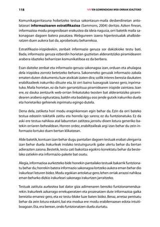 118                                               IVAPEN GOMENDIOAK WEB ORRIAK IDAZTEKO



Komunikagarritasuna hobetzeko testua sakontasun-maila desberdinetan anto-
latzeari informazioaren estratifikazioa (Sammons, 2004) deritzo. Azken finean,
informazioa modu progresiboan erakustea da ideia nagusia, orri batetik maila sa-
konagoan dagoen batera pasatzea. Webguneen izaera hipertestualak ahalbide-
ratzen duen aukera bat da, aprobetxatu beharrekoa.

Estratifikazio-irizpideekin, zenbait informazio geruza sor dakizkioke testu bati.
Bada, informazio geruza ezberdin horietan guztietan alderantzizko piramidearen
arabera idazteko beharrizan komunikatiboa ez da berbera.

Esan daiteke zenbat eta informazio-geruza sakonagoa izan, orduan eta ahulagoa
dela irizpidea zorrotz betetzeko beharra. Sakoneneko geruzak informazio zabala
ematen duten dokumentu luze atxikiak izaten dira; soilik interes berezia daukaten
erabiltzaileek irakurriko dituzte eta, bi orri baino luzeagoak izanez gero, inprima-
tuko. Maila horietan, ez da hain garrantzitsua piramidearen irizpide zaintzea. Izan
ere, ez dauka zentzurik web-orrian linkatutako txosten bat alderantzizko pirami-
dearen arabera egituratzea, baldin eta badakigu oso jende gutxik irakurriko duela
eta horietariko gehienek inprimatu egingo dutela.

Dena dela, zatiketa hori modu eraginkorrean egin behar da. Ezin da orri bateko
testua edozein tokitatik zatitu eta horrela igo sarera; ez du funtzionatuko. Ez da
aski ere testua nahikoa atal laburretan zatitzea jarraitu dioen lotura generiko ba-
tekin orriaren behealdean. Horren ordez, erabiltzaileak argi izan behar du zein in-
formazio lortuko duen bertan klikatzean.

Alde batetik, kontuan izan behar dugu pantailan dagoen testuak erabat ulergarria
izan behar duela. Irakurleak inolako testuingururik gabe ulertu behar du bertan
adierazten zaiona. Bestetik, testu-zati bakoitza egokiro konektatu behar da beste-
lako zatiekin eta informazio-pakete bat osatu.

Alegia, informazioa aurkezteko bide honekin pantailako testuak bakarrik funtziona-
tu behar du; horrekin batera informazio sakonagoa lortzeko aukera eman behar dio
irakurleari loturen bidez. Modu egokian antolatuz gero, lehen orriak arrazoi nahikoa
eman beharko dizkio irakurleari sakonago irakurtzen jarraitzeko.

Testuak zatituta aurkeztea bat dator giza adimenaren berezko funtzionamendua-
rekin. Irakurleek azkarrago errekuperatzen eta prozesatzen dute informazioa gaika
bereizita emanez gero, eta ez testu-bloke luze baten bidez. Beraz, arretaz pentsatu
behar da zein lotura eskaini, bai eta modua ere: modu erabilerrazean edota intuiti-
boagoan. Eta, era berean, ondo funtzionatzen duela ziurtatu.
                                     Aurkibidea
 