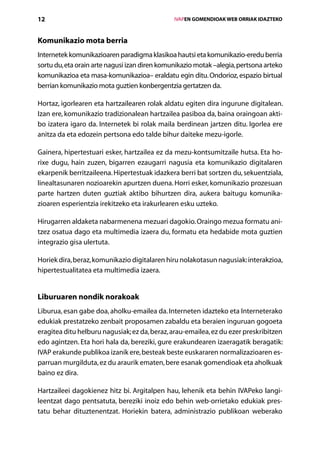 12                                                 IVAPEN GOMENDIOAK WEB ORRIAK IDAZTEKO



Komunikazio mota berria
Internetek komunikazioaren paradigma klasikoa hautsi eta komunikazio-eredu berria
sortu du, eta orain arte nagusi izan diren komunikazio motak –alegia, pertsona arteko
komunikazioa eta masa-komunikazioa– eraldatu egin ditu. Ondorioz, espazio birtual
berrian komunikazio mota guztien konbergentzia gertatzen da.

Hortaz, igorlearen eta hartzailearen rolak aldatu egiten dira ingurune digitalean.
Izan ere, komunikazio tradizionalean hartzailea pasiboa da, baina oraingoan akti-
bo izatera igaro da. Internetek bi rolak maila berdinean jartzen ditu. Igorlea ere
anitza da eta edozein pertsona edo talde bihur daiteke mezu-igorle.

Gainera, hipertestuari esker, hartzailea ez da mezu-kontsumitzaile hutsa. Eta ho-
rixe dugu, hain zuzen, bigarren ezaugarri nagusia eta komunikazio digitalaren
ekarpenik berritzaileena. Hipertestuak idazkera berri bat sortzen du, sekuentziala,
linealtasunaren nozioarekin apurtzen duena. Horri esker, komunikazio prozesuan
parte hartzen duten guztiak aktibo bihurtzen dira, aukera baitugu komunika-
zioaren esperientzia irekitzeko eta irakurlearen esku uzteko.

Hirugarren aldaketa nabarmenena mezuari dagokio. Oraingo mezua formatu ani­
tzez osatua dago eta multimedia izaera du, formatu eta hedabide mota guztien
integrazio gisa ulertuta.

Horiek dira, beraz, komunikazio digitalaren hiru nolakotasun nagusiak: interakzioa,
hipertestualitatea eta multimedia izaera.


Liburuaren nondik norakoak
Liburua, esan gabe doa, aholku-emailea da. Interneten idazteko eta Interneterako
edukiak prestatzeko zenbait proposamen zabaldu eta beraien inguruan gogoeta
eragitea ditu helburu nagusiak; ez da, beraz, arau-emailea, ez du ezer preskribitzen
edo agintzen. Eta hori hala da, bereziki, gure erakundearen izaeragatik beragatik:
IVAP erakunde publikoa izanik ere, besteak beste euskararen normalizazioaren es-
parruan murgilduta, ez du araurik ematen, bere esanak gomendioak eta aholkuak
baino ez dira.

Hartzaileei dagokienez hitz bi. Argitalpen hau, lehenik eta behin IVAPeko langi-
leentzat dago pentsatuta, bereziki inoiz edo behin web-orrietako edukiak pres-
tatu behar dituztenentzat. Horiekin batera, administrazio publikoan weberako
                                      Aurkibidea
 