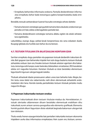 120                                               IVAPEN GOMENDIOAK WEB ORRIAK IDAZTEKO



   •  rrepikatu beharreko informazio orokorra. Pantaila desberdinetan informa-
     E
     zioa errepikatu behar bada testuinguru-galera konpentsatzeko, bada erre-
     pikatu.
Bestalde, testuak zatitzerakoan luzerari buruzko estrategia zehatz daiteke:

   •  amaina beraren estrategia: gai guztiek tamaina bera daukate; orokorrean pa-
     T
     perezko orri bat, edota ordenagailuko pantaila bat.
   •  amaina desberdinaren estrategia: tamaina aldatu egiten da eduki zehatze-
     T
     tara egokitzeko.
Laburbilduz, esango dugu zatitze-lanak konpromisoa eta sena eskatzen duela.
Ikuspegi globala eta hurbila izan behar da era berean.


4.7. Testuen tituluak eta bilatzaileak kontuan izan

Sarritan errepikatu dugu pantailan eta paperean testuak desberdin irakurtzen di-
rela. Beti gogoan izan beharreko irizpide hori ezin dugu baztertu testuen tituluak
zehazteko orduan. Izan ere, lineako testuen tituluak askotan agertzen dira bakar-
tuta, testuingurutik kanpo; esate baterako, bilatzaileen emaitzetan, RSS kanaletan
edota orri nagusiko loturetan. Horietan tituluek ez dute bestelako elementuen
laguntzarik inguruan ulergarriagoak izateko.

Tituluak zehazteak idazte-prozesuaren azken unea izan beharko luke. Alegia, be-
hin testu osoa idatzi eta nabarmendu nahi diren elementuak zehaztetik ondo-
rioztatzen den lana. Horrela izanda, pantailetako testuen tituluak jartzeko modu
nagusi bi ditugu:


1) Paperean irakurtzeko testuen eredua

Paperean irakurtzekoak diren testuen titulutze-modua da. Horrelakoetan, ti-
tuluak ulertzeko aldamenean dituen bestelako elementuak erabiltzen ditu
irakurleak; euren artean sarrera-paragrafoa edo elementu grafikoak. Elementu
horiek guztiek elkarri laguntzen diote edukiak begirada bakarrean ulergarriak
izan daitezen.

Titulu-eredu honen ezaugarrietariko bat pantailan irakurtzeko testuen ekonomia
irizpideen aurka doa: informazioa errepikatzea. Hain zuzen ere, tituluan, sarrera-
                                     Aurkibidea
 