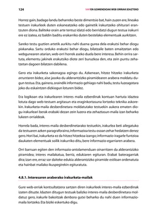 124                                                IVAPEN GOMENDIOAK WEB ORRIAK IDAZTEKO



Horrez gain, badago landu beharreko beste dimentsio bat, hain zuzen ere, lineako
testuen irakurleek duten eskaneatzeko edo gainetik irakurtzeko ohiturari eran­
tzuten diona. Baliteke orain arte tentuz idatzi edo berridatzi dugun testua irakurri
ere ez izatea, ez baldin baditu erakarriko duten bestelako elementuak aurkitzen.

Sareko testu guztien artetik aurkitu nahi duena gurea dela erakutsi behar diogu
pixkanaka. Sartu orduko erakutsi behar diogu, bilatzaile baten emaitzetan edo
webgunearen atarian, web-orri horrek aseko duela bere interesa. Behin orrira sar-
tuta, elementu jakinek erakutsiko diote zeri buruzkoa den, eta zein puntu zeha­
tzetan dagoen bilatzen dabilena.

Gero eta irakurketa sakonagoa egingo du. Azkenean, hitzez hitzeko irakurketa
arruntaren bidez, aise jasoko du alderantzizko piramidearen arabera moldatu du-
gun testua. Eta, gainera, oraindik informazio gehiago nahi badu, testu luzeagotara
joko du eskaintzen dizkiogun loturen bidez.

Era logikoan eta irakurlearen interes maila ezberdinak kontuan hartuta idaztea
lotuta dago web-testuen argitasun eta eraginkortasuna lortzeko teknika askore-
kin. Irakurketa-maila desberdinetara moldatutako testuekin aukera ematen dio-
gu irakurleari berak erabaki dezan zein luzera eta zehaztasun-maila izan beharko
lukeen orrialdeak.

Horrela bada, interes-maila desberdinetarako testuekin, irakurlea beti ailegatuko
da testuaren azken paragraforaino, informazioa testu osoan zehar hedatzen denez
gero. Hori bai, irakurketa ez da hitzez hitzekoa izango; informazio-iragarle funtzioa
daukaten elementuak soilik irakurriko ditu, bere informazio-egarriaren arabera.

Orri barruan egiten den informazio-antolamenduan oinarritzen da alderantzizko
piramidea; interes mailakatua, berriz, edukiaren egituran. Erabat bateragarriak
dira; izan ere, erraz sor daiteke edukia alderantzizko piramide estiloan ordenatuta
eta hainbat mailako ikuspegirekin egituratuta.


4.8.1. Interesaren araberako irakurketa-mailak

Gure web-orriak kontsultatzera sartzen diren irakurleek interes-maila ezberdinak
izaten dituzte. Idazten ditugun testuak balizko interes-maila desberdinetara mol-
datuz gero, irakurle bakoitzak denbora gutxi beharko du nahi duen informazio-
maila lortzeko. Eta biziki eskertuko digu.
                                      Aurkibidea
 