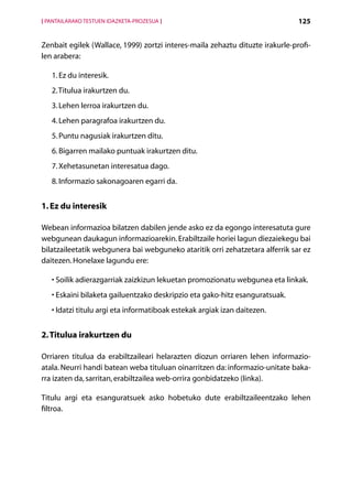 [ PANTAILARAKO TESTUEN IDAZKETA-PROZESUA ]                                     125


Zenbait egilek (Wallace, 1999) zortzi interes-maila zehaztu dituzte irakurle-profi-
len arabera:

   1. Ez du interesik.
   2. Titulua irakurtzen du.
   3. Lehen lerroa irakurtzen du.
   4. Lehen paragrafoa irakurtzen du.
   5. Puntu nagusiak irakurtzen ditu.
   6. Bigarren mailako puntuak irakurtzen ditu.
   7. Xehetasunetan interesatua dago.
   8. Informazio sakonagoaren egarri da.


1. Ez du interesik

Webean informazioa bilatzen dabilen jende asko ez da egongo interesatuta gure
webgunean daukagun informazioarekin. Erabiltzaile horiei lagun diezaiekegu bai
bilatzaileetatik webgunera bai webguneko ataritik orri zehatzetara alferrik sar ez
daitezen. Honelaxe lagundu ere:

   •  oilik adierazgarriak zaizkizun lekuetan promozionatu webgunea eta linkak.
     S
   •  skaini bilaketa gailuentzako deskripzio eta gako-hitz esanguratsuak.
     E
   • datzi titulu argi eta informatiboak estekak argiak izan daitezen.
     I


2. Titulua irakurtzen du

Orriaren titulua da erabiltzaileari helarazten diozun orriaren lehen informazio-
atala. Neurri handi batean weba tituluan oinarritzen da: informazio-unitate baka-
rra izaten da, sarritan, erabiltzailea web-orrira gonbidatzeko (linka).

Titulu argi eta esanguratsuek asko hobetuko dute erabiltzaileentzako lehen
filtroa.




                                             Aurkibidea
 