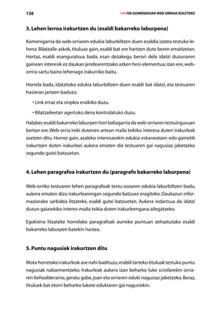 126                                                 IVAPEN GOMENDIOAK WEB ORRIAK IDAZTEKO



3. Lehen lerroa irakurtzen du (esaldi bakarreko laburpena)

Komenigarria da web-orriaren edukia laburbiltzen duen esaldia izatea testuko le-
hena. Bilatzaile askok, tituluaz gain, esaldi bat ere hartzen dute beren emaitzetan.
Hortaz, esaldi esanguratsua bada, esan dezakegu berori dela idatzi duzunaren
gainean interesik ez daukan jendearentzako azken hesi-elementua; izan ere, web-
orrira sartu baino lehenago irakurriko baitu.

Horrela bada, idatzitako edukia laburbiltzen duen esaldi bat idatzi, eta testuaren
hasieran jartzen baduzu:

   •  ink erraz eta sinplea eraikiko duzu.
     L

   •  ilatzaileetan agertuko dena kontrolatuko duzu.
     B

Halaber, esaldi bakarreko laburpen hori baliagarria da web-orriaren testuinguruan
bertan ere. Web-orria ireki dutenen artean maila txikiko interesa duten irakurleak
asetzen ditu. Horrez gain, azaleko interesarekin edukia eskaneatzen edo gainetik
irakurtzen duten irakurleei aukera ematen die testuaren gai nagusiaz jabetzeko
segundo gutxi batzuetan.


4. Lehen paragrafoa irakurtzen du (paragrafo bakarreko laburpena)

Web-orriko testuaren lehen paragrafoak testu osoaren edukia laburbiltzen badu,
aukera ematen dizu irakurlearengan segundo batzuez eragiteko. Daukazun infor-
maziorako sarbidea litzateke, esaldi gutxi batzuetan. Aukera indartsua da idatzi
duzun gaiarekiko interes-maila txikia duten irakurleengana ailegatzeko.

Egokiena litzateke horrelako paragrafoak aurreko puntuan zehaztutako esaldi
bakarreko laburpen batekin hastea.


5. Puntu nagusiak irakurtzen ditu

Mota horretako irakurleak ase nahi badituzu, erabili tarteko tituluak testuko puntu
nagusiak nabarmentzeko. Irakurleak aukera izan beharko luke scrollarekin orria-
ren behealderaino, geratu gabe, joan eta orriaren eduki nagusiaz jabetzeko. Beraz,
tituluek bat etorri beharko lukete edukiaren gai nagusiekin.
                                       Aurkibidea
 