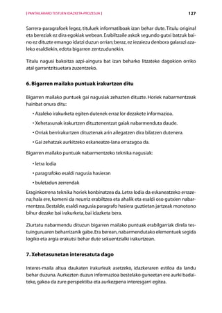 [ PANTAILARAKO TESTUEN IDAZKETA-PROZESUA ]                                       127


Sarrera-paragrafoek legez, tituluek informatiboak izan behar dute. Titulu original
eta bereziak ez dira egokiak webean. Erabiltzaile askok segundo gutxi batzuk bai-
no ez dituzte emango idatzi duzun orrian; beraz, ez iezaiezu denbora galarazi aza-
leko esaldiekin, edota bigarren zentzudunekin.

Titulu nagusi bakoitza azpi-aingura bat izan beharko litzateke dagokion orriko
atal garrantzitsuetara zuzentzeko.


6. Bigarren mailako puntuak irakurtzen ditu

Bigarren mailako puntuek gai nagusiak zehazten dituzte. Horiek nabarmentzeak
hainbat onura ditu:
   •  zaleko irakurketa egiten dutenek erraz lor dezakete informazioa.
     A
   •  ehetasunak irakurtzen dituztenentzat gaiak nabarmenduta daude.
     X
   •  rriak berrirakurtzen dituztenak arin ailegatzen dira bilatzen dutenera.
     O
   •  ai zehatzak aurkitzeko eskaneatze-lana errazagoa da.
     G

Bigarren mailako puntuak nabarmentzeko teknika nagusiak:

   • etra lodia
     l
   •  aragrafoko esaldi nagusia hasieran
     p
   •  uletadun zerrendak
     b
Eraginkorrena teknika horiek konbinatzea da. Letra lodia da eskaneatzeko erraze-
na; hala ere, komeni da neurriz erabiltzea eta ahalik eta esaldi oso gutxien nabar-
mentzea. Bestalde, esaldi nagusia paragrafo hasiera guztietan jartzeak monotono
bihur dezake bai irakurketa, bai idazketa bera.

Ziurtatu nabarmendu dituzun bigarren mailako puntuak erabilgarriak direla tes-
tuinguruaren beharrizanik gabe. Era berean, nabarmendutako elementuek segida
logiko eta argia erakutsi behar dute sekuentzialki irakurtzean.


7. Xehetasunetan interesatuta dago

Interes-maila altua daukaten irakurleak asetzeko, idazkeraren estiloa da landu
behar duzuna. Aurkezten duzun informazioa bestelako guneetan ere aurki badai-
teke, gakoa da zure perspektiba eta aurkezpena interesgarri egitea.

                                             Aurkibidea
 