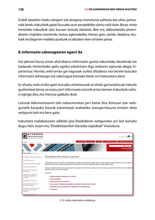 128                                                   IVAPEN GOMENDIOAK WEB ORRIAK IDAZTEKO



Erabili idazteko modu ulergarri eta atsegina; monotonia saihestu eta ukitu pertso-
nala landu. Irakurleek gaiari buruzko zure perspektiba ulertu nahi dute. Beraz, mota
horretako irakurleak izan buruan testuak idaztean. Beti ere, alderantzizko pirami-
dearen irizpidea mantendu testua egituratzeko. Horrez gain, zaindu idazkera, titu-
luek eta bigarren mailako puntuek ez dezaten eten orriaren jarioa.


8. Informazio sakonagoaren egarri da

Gai jakinari buruz eman ahal diozun informazio guztia irakurtzeko daudenak ere
badaude. Horientzako gailu egokia eskaintzen digu webaren egiturak; alegia, hi-
pertestua. Horrela, web-orrian gai nagusiak aurkez ditzakezu eta beraiei buruzko
informazio zehatzago eta sakonagoa lotutako beste orri batzuetara atera.

Ez ahaztu web-orriko gaiei buruzko xehetasunak ez direla garrantzitsuak irakurle
guztientzat; beraz, ez ezazu jarri informazio estrarik orrian bertan. Irakurleak naha-
si egingo dira, eta interesa galduko dute.

Loturok dokumentuaren toki nabarmenetan jarri behar dira. Kontuan izan web-
gunetik kanpoko loturak eskaintzeak erabateko sinesgarritasuna ematen diela
webgune bati eta bere gaiei.

Irakurketa mailakatuaren adibide gisa Etxebideren webguneko orri bat hartuko
dugu. Hain zuzen ere, “Etxebizitzarekin lotutako izapideak” tituluduna.




                             3.13. irudia. Irakurketa mailakatua.

                                         Aurkibidea
 