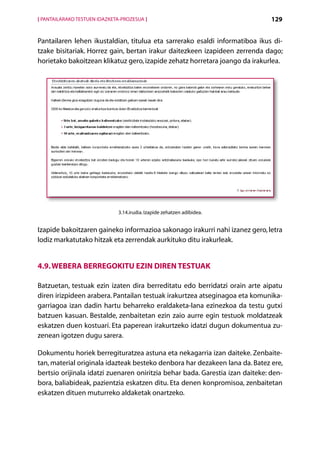 [ PANTAILARAKO TESTUEN IDAZKETA-PROZESUA ]                                     129


Pantailaren lehen ikustaldian, titulua eta sarrerako esaldi informatiboa ikus di­
tzake bisitariak. Horrez gain, bertan irakur daitezkeen izapideen zerrenda dago;
horietako bakoitzean klikatuz gero, izapide zehatz horretara joango da irakurlea.




                              3.14.irudia. Izapide zehatzen adibidea.


Izapide bakoitzaren gaineko informazioa sakonago irakurri nahi izanez gero, letra
lodiz markatutako hitzak eta zerrendak aurkituko ditu irakurleak.


4.9. Webera berregokitu ezin diren testuak

Batzuetan, testuak ezin izaten dira berreditatu edo berridatzi orain arte aipatu
diren irizpideen arabera. Pantailan testuak irakurtzea atseginagoa eta komunika-
garriagoa izan dadin hartu beharreko eraldaketa-lana ezinezkoa da testu gutxi
batzuen kasuan. Bestalde, zenbaitetan ezin zaio aurre egin testuok moldatzeak
eskatzen duen kostuari. Eta paperean irakurtzeko idatzi dugun dokumentua zu-
zenean igotzen dugu sarera.

Dokumentu horiek berregituratzea astuna eta nekagarria izan daiteke. Zenbaite-
tan, material originala idazteak besteko denbora har dezakeen lana da. Batez ere,
bertsio orijinala idatzi zuenaren oniritzia behar bada. Garestia izan daiteke: den-
bora, baliabideak, pazientzia eskatzen ditu. Eta denen konpromisoa, zenbaitetan
eskatzen dituen muturreko aldaketak onartzeko.



                                             Aurkibidea
 