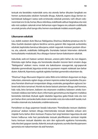 [ HITZAURREA ]                                                                      13


testuak eta bestelako materialak sortu eta atondu behar dituzten langileak ere
hemen aurkeztutako edukien hartzaile ditugu. Azkenik, espero dugu bertan es-
kainitakoak baliagarri izatea web-orrietarako edukiak prestatu nahi dituen edo-
norentzat ere. Ez da, hortaz, liburu teknikoa, erabiltzaile adituei begirakoa; eta noiz
edo noiz azalpen sakonak eman beharrean egon bagara ere, edozein erabiltzaile
arruntek jarraitu ahal izango ditu hemen esandakoak inolako arazorik gabe.


Liburuaren edukiak
Lau atalek osatzen dute liburua: Nabigazioa, Diseinua, Idazketa-prozesua eta Es-
tiloa. Guztiek daukate egitura berdina: sarrera, gaiaren ildo nagusiak aurkezteko;
edukiak, kapituluka banatua; laburpena, eduki nagusiak motzean jasotzen ditue-
na, eta, azkenik, erabilitako bibliografia (horietako batzuk Interneten dohainik
kontsultatzeko modukoak). Ikus ditzagun banan-banan bakoitzaren edukiak.

Irakurleak, web-orri batean sartzen denean, uneoro jakin behar du non dagoen.
Orientatu egin behar dugu, eta horretarako dauden tresnen berri ematen dugu
“Nabigazioa” atalean: menu motak eta bakoitzaren ezaugarriak, ogi-papurrak
idazteko gomendioak, laguntza-orriek eta gunearen mapek nolakoak izan behar
duten. Azkenik, hipertestu egokiak egiteko hainbat gomendio eskaintzen da.

“Diseinua” dugu liburuaren bigarren zatia. Web-orria irekitzen dugunean ez dugu
irakurtzen, eskaneatu egiten dugu, orriaren inpresio orokor bat jasotzeko. Eta pro-
zesu horretan diseinuari erreparatzen diogu, esaterako, paragrafoen egiturari, ko-
loreei edo letra-tamainari. Horiek eta beste batzuk aztertzen ditugu atal honetan,
hala nola, letra larriaren, lodiaren eta etzanaren erabilera; koloreen arteko kon-
trasteak nolakoa izan behar duen; informazio garrantzitsua eta bigarren mailakoa
bereizteko teknikak; tituluak egoki idazteko laguntza; gako-hitzak nola eta non
jarri behar diren; zertarako balio duten zerrendek, noiz eta nola erabili taulak; mul-
timedia-sistemak eta, bukatzeko, erabilerraztasuna.

Pantailetan ez dugu paperean bezala irakurtzen. “Pantailarako testuen idazketa-
prozesua” atalean lantzen ditugu Interneterako testuak idazteko orduan zein
irizpide hartu behar diren kontuan. Prozesu hori ongi betetzen laguntzea da atal
h
­ onen helburua: nola hasi pantailarako testuak planifikatzen; zeintzuk irizpide
hartu kontuan testuak idazteko eta zein den egiturarik egokiena horretarako,
irakurlea beti gogoan izanda. Azkenik, testuak argitaratu aurreko berrikuspenaren
garrantzia ere nabarmentzen da atal honetan.
                                       Aurkibidea
 