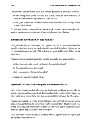 130                                                 IVAPEN GOMENDIOAK WEB ORRIAK IDAZTEKO



Testuak osorik berregokitzeko lanari ekin aurretik, gauza bi izan behar dira kontuan:
     B
   •  ehin webgunean jarrita, lanak ez dira bukatu: kontuan hartu materiala sa-
     rean mantentzeak eta eguneratzeak duen kostua.
     A
   •  ste gutxi batzuetan zaharkituko den materiala bada, ez da izango atarra-
     mentu askoko lana.
Zenbait kasutan lan nekagarria izan daitekeenak benetan merezi duen jakiteko,
galdera hauek erantzuteko denbora hartzea baliagarria izan daiteke:


a) Publikoak informazio hori ikusi nahi du?

Harrigarria da zein gutxitan egiten den galdera hau. Ez du ezertarako balio be-
rregokitze-lan hori guztia hartzeak, sinpleki egin ahal dugulako. Halaber, ez du
ezertarako balio gure guneak 2.000 orri dituela esatea, baldin eta 1.900 ez badira
irakurtzen.

Ez baduzu erantzun argirik aurkitzen honako oinarrizko hiru galderentzat…

   a) Gure hartzaileetako zeinek nahi dute informazio hori ikusi?
   b) Zergatik nahi izango dute ikusi?
   c) Zer egingo dute informazio horrekin?

…ez ezazu berregokitzeko lanik hartu.


b) Webean jartzeko formatu egokia duen informazioa da?

Jakin beharrekoa da zenbait elementu ez direla ongi egokitzen webera. Horien
artean, material grafikoa dugu. Esate baterako hondoko irudiak edota mezua ezo-
hiko modu batez komunikatu nahi dugunean erabiltzen ditugun iturri bereziak.

Tauladun orri luzeak ere ez dira ongi moldatzen webeko HTML formatura. Horrela
bada, testua, zenbakiak eta orri-oineko erreferentziak biltzen dituzten orriak (ba-
lantze-orriak kasu) ez dira ondo egokitzen; kasu horietan osorik ikusteko gaitasu-
na galdu egiten da pantailaren tamainarengatik.

Mota horretako materiala webean jartzeko HTMLra egokitu aurretik, egiozu gal-
dera pare hau zeure buruari:
                                       Aurkibidea
 