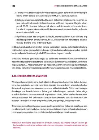 132                                                    IVAPEN GOMENDIOAK WEB ORRIAK IDAZTEKO



      3. Sarrera sortu. Erabili weberako hizkera egokia; egin dokumentuaren laburpe-
          na eta eman bertsio bietarako lotura: HTMLa eta deskargatzekoa.
      4.  okumentuak hainbat atal baditu, egin bakoitzaren laburpena eta eman lo-
         D
         tura bat atal independente bakoitzera; ez soilik orri nagusira. Mugatu labur-
         penak 30-50 hitzetara. Laburpenak idazkera aktiboan eta hizkera sinpleare-
         kin idatzi; ez prosa akademikoan. Dokumentuak aipamenak baditu, aukeratu
         onenak eta erabil itzazu.
      5. nprimatutakoak azal deigarria badauka, erantsi azalaren irudi txiki eta argi
         I
         bat laburpenaren orrian; horrela, HTML orriak webean irakurtzeko diseina-
         tuak ez direlako ideia indartuko dugu.
Erdibideko soluzio horrek ere lan handia suposatzen badizu, behintzat moldaketa
txikitxo bat egitea gomendatzen dizugu: egizu edukiaren laburpentxo bat pantai-
lan jartzeko eta linkatu originala PDF formatuan dagoen bezala.

Moldaketa hori are garrantzitsuagoa da baldin eta elementu hauetakoren batekin
hasten bada papererako idatzitako testua: kasu partikularrak, anekdotak, testuingu-
ru-paragrafoak… Alegia, testuaren gai nagusia hasieran aurkezten ez duten testuak.
Ezin diogu irakurleari bospasei paragrafo irakurrarazi edukiaren muinaz jabetzeko.


4.10. Errebisatu eta zuzendu

Webgune batean jartzeko testuak idazten ditugunean, komeni da behin-behine-
ko testua publikatu aurretik zuzentzea. Lineako testuek duten abantailetako bat
da testuak argitaratu ondoren ere zuzen eta alda daitezkeela. Edizio berri bat egin
dezakegu une batetik bestera. Baina gure irakurleengan pentsatu behar dugu
eta ahal denik eta testu zuzenenak argitaratzen saiatu, behin eta berriz testuetan
aldaketak sartzen ibili beharrean. Kontuan izan: okerreko tekla bati emateak orri
osoaren sinesgarritasunari eragin diezaioke, are gehiago, webgune osoari.

Beraz, zuzenketa idazketa-prozesuaren parte garrantzitsua dela esan dezakegu; izan
ere, idazketan trebatzeko behin eta berriz irakurri eta errebisatu behar da idatzitakoa14.
Lehenengo zuzentzailea (eta zenbaitetan, bakarra) idazlea bera izaten da.



14
     Idazketan trebatzeko beste bide bat ereduak aurkitzea da; lineako testuen kasuan, gai
     
     berberak lantzen dituzten webguneak aztertzea eta gauza bera egiten saiatzea izango
     litzateke.

                                          Aurkibidea
 