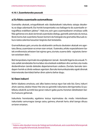 [ PANTAILARAKO TESTUEN IDAZKETA-PROZESUA ]                                            133


4.10.1. Zuzenketarako pausuak


a) Ez fidatu zuzentzaile automatikoaz
Gramatika akatsek, ortografiakoek edo idazketakoek irakurketa oztopa dezake-
te, ez dago zalantzarik. Eta horiek konpontzeko oso baliagarria da zuzentzaile or-
tografikoa erabiltzen jakitea15. Hala ere, ezin gara zuzentzailearen emaitzaz soilik
fida: gehienez ere akats larrienak zuzenduko dizkigu, gainetik aztertuko du testua.
Beste kontu bat: zuzenketa-fasean komeni da hiztegiak eta gramatika liburuak es-
kura izatea zalantza kasuetan begiratu bat botatzeko.

Gramatikakoez gain, arrunta da edukiarekin zerikusia daukaten akatsak ere ager­
tzea. Beraz, zuzentzean ez eman ezer ontzat. Esaterako, arloko espezialistaren ba-
tek erreferentzia zehatzen bat eginez gero, ziurtatu zuzena dela –egiaztatu bene-
tan existitzen dela–.

Beti konprobatu inprimaki eta argitalpenen izenak –bereziki legeria eta arauak. Ti-
tulu zailak izendatzeko forma labur eta etxekoak erabiltzen dira sarritan; eta modu
desberdinetan izenda daitezke departamentuen arabera. Ziurtatu barruko izen-
dapen horiek ez direla webean agertzen. Barruko komunikaziorako egoki direnak
Interneterako berridatzi behar diren aztertu behar dugu.

b) Ozen irakurri
Behin idazketa amaituta, utzi albo batera testua egun bat edo biz. Gero, irakurri
ahots ozenez, edukia hitzez hitz (eta ez gainetik) irakurtzera derrigortzeko. Ez pu-
blikatu edukirik aurretik boz goran irakurri gabe; puntu honetan detektatzen bai-
tira hutsune gehienak.

Irakurketa horretarako, egokiena testua inprimatzea da: modu intentsiboan
irakurtzeko samurragoa izango zaizu; gainera, oharrak hartu ahal izango dituzu
orriaren ertzetan.




15
     A
      ukera asko dauzkan tresna da: hiztegi pertsonalizatuak, auto-zuzenketa lehenespenak
     edota ortografia lehenetsiak, besteak beste.

                                             Aurkibidea
 
