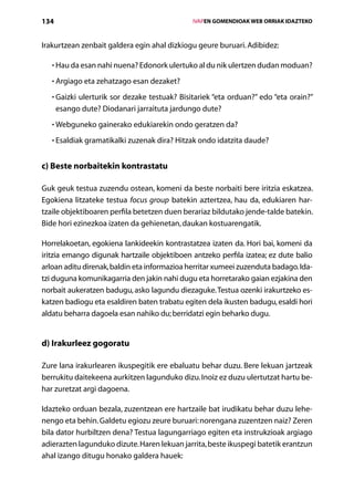 134                                               IVAPEN GOMENDIOAK WEB ORRIAK IDAZTEKO



Irakurtzean zenbait galdera egin ahal dizkiogu geure buruari. Adibidez:

   • Hau da esan nahi nuena? Edonork ulertuko al du nik ulertzen dudan moduan?
     

   • Argiago eta zehatzago esan dezaket?
     

   • Gaizki ulerturik sor dezake testuak? Bisitariek “eta orduan?” edo “eta orain?”
     
      esango dute? Diodanari jarraituta jardungo dute?
   • Webguneko gainerako edukiarekin ondo geratzen da?
     

   • Esaldiak gramatikalki zuzenak dira? Hitzak ondo idatzita daude?
     


c) Beste norbaitekin kontrastatu

Guk geuk testua zuzendu ostean, komeni da beste norbaiti bere iritzia eskatzea.
Egokiena litzateke testua focus group batekin aztertzea, hau da, edukiaren har­
tzaile objektiboaren perfila betetzen duen berariaz bildutako jende-talde batekin.
Bide hori ezinezkoa izaten da gehienetan, daukan kostuarengatik.

Horrelakoetan, egokiena lankideekin kontrastatzea izaten da. Hori bai, komeni da
iritzia emango digunak hartzaile objektiboen antzeko perfila izatea; ez dute balio
arloan aditu direnak, baldin eta informazioa herritar xumeei zuzenduta badago. Ida-
tzi duguna komunikagarria den jakin nahi dugu eta horretarako gaian ezjakina den
norbait aukeratzen badugu, asko lagundu diezaguke. Testua ozenki irakurtzeko es-
katzen badiogu eta esaldiren baten trabatu egiten dela ikusten badugu, esaldi hori
aldatu beharra dagoela esan nahiko du; berridatzi egin beharko dugu.


d) Irakurleez gogoratu

Zure lana irakurlearen ikuspegitik ere ebaluatu behar duzu. Bere lekuan jartzeak
berrukitu daitekeena aurkitzen lagunduko dizu. Inoiz ez duzu ulertutzat hartu be-
har zuretzat argi dagoena.

Idazteko orduan bezala, zuzentzean ere hartzaile bat irudikatu behar duzu lehe-
nengo eta behin. Galdetu egiozu zeure buruari: norengana zuzentzen naiz? Zeren
bila dator hurbiltzen dena? Testua lagungarriago egiten eta instrukzioak argiago
adierazten lagunduko dizute. Haren lekuan jarrita, beste ikuspegi batetik erantzun
ahal izango ditugu honako galdera hauek:
                                     Aurkibidea
 