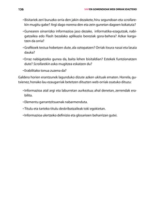 136                                               IVAPEN GOMENDIOAK WEB ORRIAK IDAZTEKO



  • Bisitariek zeri buruzko orria den jakin dezakete, hiru segundoan eta scrollare-
    
      kin mugitu gabe? Argi dago norena den eta zein gunetan dagoen kokatuta?
  • Gunearen oinarrizko informazioa jaso dezake, informatika-ezagutzak, nabi-
    
      gatzailea edo Flash bezalako aplikazio bereziak gora-behera? Azkar karga­
      tzen da orria?
  • Grafikoek testua hobetzen dute, ala oztopatzen? Orriak itxura nasai eta lasaia
    
      dauka?
  • Erraz nabigatzeko gunea da, baita lehen bisitaldian? Estekek funtzionatzen
    
      dute? Scrollarekin asko mugitzea eskatzen du?
  • Erabilitako tonua zuzena da?
    

Galdera horien erantzunek lagunduko dizute azken ukituak ematen. Horrela, gu-
txienez, honako lau ezaugarriak betetzen dituzten web-orriak osatuko dituzu:

  • Informazioa atal argi eta laburretan aurkeztua; ahal denetan, zerrendak era-
    
      bilita.
  • Elementu garrantzitsuenak nabarmenduta.
    

  • Titulu eta tarteko titulu deskribatzaileak toki egokietan.
    

  • Informazioa ulertzeko definizio eta glosarioen beharrizan gutxi.
    




                                     Aurkibidea
 