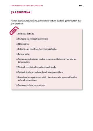 [ PANTAILARAKO TESTUEN IDAZKETA-PROZESUA ]                                      137


| 5. Laburpena |

Hemen daukazu, laburbilduta, pantailarako testuak idazteko gomendatzen dizu-
gun prozesua:



          H
       1.  elburua definitu.

       2.  artzaile objektiboak identifikatu.
          H

       3. Ideiak sortu.

       4. Eskema egin eta ideien hurrenkera zehaztu.

       5. Edukia idatzi.

       6.  estua pantailaratzeko modua zehaztu: orri bakarrean ala atal au-
          T
          tonomoetan.

       7. Tituluak eta bilatzaileetarako testuak landu.

       8. Testua irakurketa-maila desberdinetarako moldatu.

       9.  antailara berregokitzeko zailak diren testuen kasuan, erdi bideko
          P
          aukerak aprobetxatu.

     10. Testua errebisatu eta zuzendu.




                                             Aurkibidea
 