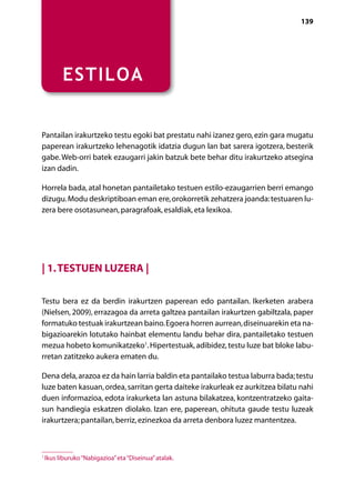 [ NABIGAZIOA ]                                                                  139




          ESTILOA


Pantailan irakurtzeko testu egoki bat prestatu nahi izanez gero, ezin gara mugatu
paperean irakurtzeko lehenagotik idatzia dugun lan bat sarera igotzera, besterik
gabe. Web-orri batek ezaugarri jakin batzuk bete behar ditu irakurtzeko atsegina
izan dadin.

Horrela bada, atal honetan pantailetako testuen estilo-ezaugarrien berri emango
dizugu. Modu deskriptiboan eman ere, orokorretik zehatzera joanda: testuaren lu-
zera bere osotasunean, paragrafoak, esaldiak, eta lexikoa.




| 1. Testuen luzera |

Testu bera ez da berdin irakurtzen paperean edo pantailan. Ikerketen arabera
(Nielsen, 2009), errazagoa da arreta galtzea pantailan irakurtzen gabiltzala, paper
formatuko testuak irakurtzean baino. Egoera horren aurrean, diseinuarekin eta na-
bigazioarekin lotutako hainbat elementu landu behar dira, pantailetako testuen
mezua hobeto komunikatzeko1. Hipertestuak, adibidez, testu luze bat bloke labu-
rretan zatitzeko aukera ematen du.

Dena dela, arazoa ez da hain larria baldin eta pantailako testua laburra bada; testu
luze baten kasuan, ordea, sarritan gerta daiteke irakurleak ez aurkitzea bilatu nahi
duen informazioa, edota irakurketa lan astuna bilakatzea, kontzentratzeko gaita-
sun handiegia eskatzen diolako. Izan ere, paperean, ohituta gaude testu luzeak
irakurtzera; pantailan, berriz, ezinezkoa da arreta denbora luzez mantentzea.



1
    Ikus liburuko “Nabigazioa” eta “Diseinua” atalak.

                                                 Aurkibidea
 