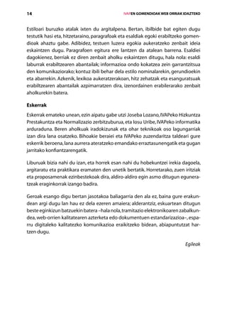 14                                               IVAPEN GOMENDIOAK WEB ORRIAK IDAZTEKO



Estiloari buruzko atalak ixten du argitalpena. Bertan, ibilbide bat egiten dugu
testutik hasi eta, hitzetaraino, paragrafoak eta esaldiak egoki erabiltzeko gomen-
dioak ahaztu gabe. Adibidez, testuen luzera egokia aukeratzeko zenbait ideia
eskaintzen dugu. Paragrafoen egitura ere lantzen da atalean barrena. Esaldiei
dagokienez, berriak ez diren zenbait aholku eskaintzen ditugu, hala nola: esaldi
laburrak erabiltzearen abantailak; informazioa ondo kokatzea zein garrantzitsua
den komunikaziorako; kontuz ibili behar dela estilo nominalarekin, gerundioekin
eta abarrekin. Azkenik, lexikoa aukeratzerakoan, hitz zehatzak eta esanguratsuak
erabiltzearen abantailak azpimarratzen dira, izenordainen erabilerarako zenbait
aholkurekin batera.

Eskerrak
Eskerrak emateko unean, ezin aipatu gabe utzi Joseba Lozano, IVAPeko Hizkuntza
Prestakuntza eta Normalizazio zerbitzuburua, eta Iosu Uribe, IVAPeko informatika
arduraduna. Beren aholkuak iradokizunak eta ohar teknikoak oso lagungarriak
izan dira lana osatzeko. Bihoakie beraiei eta IVAPeko zuzendaritza taldeari gure
eskerrik beroena, lana aurrera ateratzeko emandako erraztasunengatik eta gugan
jarritako konfiantzarengatik.

Liburuak bizia nahi du izan, eta horrek esan nahi du hobekuntzei irekia dagoela,
argitaratu eta praktikara eramaten den unetik bertatik. Horretarako, zuen iritziak
eta proposamenak ezinbestekoak dira, aldiro-aldiro egin asmo ditugun egunera­
tzeak eraginkorrak izango badira.

Geroak esango digu bertan jasotakoa baliagarria den ala ez, baina gure erakun-
dean argi dugu lan hau ez dela ezeren amaiera; alderantziz, eskuartean ditugun
beste eginkizun batzuekin batera –hala nola, tramitazio elektronikoaren zabalkun-
dea, web-orrien kalitatearen azterketa edo dokumentuen estandarizazioa–, espa-
rru digitaleko kalitatezko komunikazioa eraikitzeko bidean, abiapuntutzat har­
tzen dugu.

                                                                              Egileak




                                    Aurkibidea
 