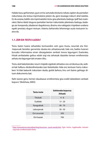 140                                                     IVAPEN GOMENDIOAK WEB ORRIAK IDAZTEKO



Halako kasu gehienetan, gure orrira sartutako bisitaria nekatu egiten da pantailan
irakurtzeaz, eta testua inprimatzera jotzen du, gero lasaiago irakurri ahal izateko.
Ez da arazoa, baldin eta inprimatzeko testu gisa planteatu badugu (pdf bat esate-
rako). Baina idatzi duguna pantailan bertan irakurtzeko planteatu badugu, bada-
go zer konpondu, idazkerari dagokionez, diseinu eta nabigazio irizpideen arabera
egoki prestatu dugun testuan. Aztertu beharreko lehenengo auzia testuaren lu-
zera da.


1.1. Zer da testu luzea?

Testu baten luzera zehazteko kontuarekin ezin gara itsutu, neurriak eta hitz-­
-kopuruak besteko garrantzia dauka-eta zehaztasunak; hala ere, badira luzerari
buruzko informazioa eman diezaguketen zenbait tresna lagungarri. Esaterako,
hitzak zenbatzeko gailua: eduki argi eta zehatzak idazteko lanean erreferentzia
zehatz eta lagungarriak ematen ditu.

Testu-atal bakoitzerako neurri-irizpide egokiak zehaztea oso arriskutsua da, web-
orriak helburu desberdinetarako izan baitaitezke. Hala ere, kontuan hartu irakur-
leen %10ak bakarrik irakurtzen duela, goitik behera, hiru orri baino gehiago di-
tuen dokumentu bat.

Nahi izanez gero, hemen dauzkazue erreferentzia gisa erabil daitezkeen zenbait
kopuru2 (Redshaw, 2003):


                                                    Gehieneko kopurua
                            Testu mota
                                                         (hitzak)
                              Tituluak                        4-8
                              Esaldiak                       15 - 20
                            Paragrafoak                      40 - 70
                            Laburpenak                       30 - 50
                           Orri arruntak                      500
                            Orri luzeak                       700



2
    h
     ttp://www.kerryr.net/webwriting/structure_count-words.htm Egin kontu ingelesezko testuen
    inguruko erreferentziak direla.

                                           Aurkibidea
 