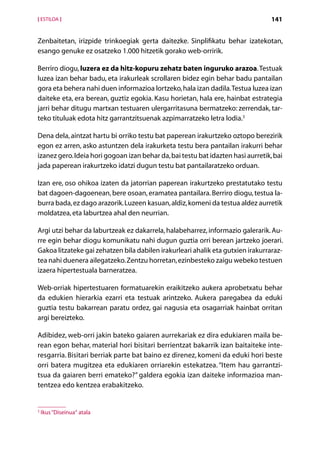 [ ESTILOA ]                                                                       141


Zenbaitetan, irizpide trinkoegiak gerta daitezke. Sinplifikatu behar izatekotan,
e
­ sango genuke ez osatzeko 1.000 hitzetik gorako web-orririk.

Berriro diogu, luzera ez da hitz-kopuru zehatz baten inguruko arazoa. Testuak
luzea izan behar badu, eta irakurleak scrollaren bidez egin behar badu pantailan
gora eta behera nahi duen informazioa lortzeko, hala izan dadila. Testua luzea izan
daiteke eta, era berean, guztiz egokia. Kasu horietan, hala ere, hainbat estrategia
jarri behar ditugu martxan testuaren ulergarritasuna bermatzeko: zerrendak, tar-
teko tituluak edota hitz garrantzitsuenak azpimarratzeko letra lodia.3

Dena dela, aintzat hartu bi orriko testu bat paperean irakurtzeko oztopo berezirik
egon ez arren, asko astuntzen dela irakurketa testu bera pantailan irakurri behar
izanez gero. Ideia hori gogoan izan behar da, bai testu bat idazten hasi aurretik, bai
jada paperean irakurtzeko idatzi dugun testu bat pantailaratzeko orduan.

Izan ere, oso ohikoa izaten da jatorrian paperean irakurtzeko prestatutako testu
bat dagoen-dagoenean, bere osoan, eramatea pantailara. Berriro diogu, testua la-
burra bada, ez dago arazorik. Luzeen kasuan, aldiz, komeni da testua aldez aurretik
moldatzea, eta laburtzea ahal den neurrian.

Argi utzi behar da laburtzeak ez dakarrela, halabeharrez, informazio galerarik. Au-
rre egin behar diogu komunikatu nahi dugun guztia orri berean jartzeko joerari.
Gakoa litzateke gai zehatzen bila dabilen irakurleari ahalik eta gutxien irakurraraz-
tea nahi duenera ailegatzeko. Zentzu horretan, ezinbesteko zaigu webeko testuen
izaera hipertestuala barneratzea.

Web-orriak hipertestuaren formatuarekin eraikitzeko aukera aprobetxatu behar
da edukien hierarkia ezarri eta testuak arintzeko. Aukera paregabea da eduki
guztia testu bakarrean paratu ordez, gai nagusia eta osagarriak hainbat orritan
argi bereizteko.

Adibidez, web-orri jakin bateko gaiaren aurrekariak ez dira edukiaren maila be-
rean egon behar, material hori bisitari berrientzat bakarrik izan baitaiteke inte-
resgarria. Bisitari berriak parte bat baino ez direnez, komeni da eduki hori beste
orri batera mugitzea eta edukiaren orriarekin estekatzea. “Item hau garrantzi­
tsua da gaiaren berri emateko?” galdera egokia izan daiteke informazioa man-
tentzea edo kentzea erabakitzeko.


3
    Ikus “Diseinua“ atala

                                      Aurkibidea
 