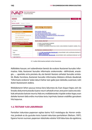 142                                                    IVAPEN GOMENDIOAK WEB ORRIAK IDAZTEKO




                       4.1. irudia. Informazioa zenbait orritan banatuta.



Adibideko kasuan, orri ezberdinetan bereizi da euskara ikastaroei buruzko infor-
mazioa. Hala, ikastaroei buruzko informazio orokorrerako –definizioak, araute-
gia…– aparteko orria prestatu da, eta bereizi ikastaro zehatzei buruzko orrieta-
tik. Modu horretara, ikastaroei buruzko informazioa bilatzera ohituta daudenak
“Informazio orokorra” atala irakurri behar izan gabe joan daitezke, zuzenean, nahi
duten ikastaroaren atalera.

Moldaketaren lehen pausua testua bera laburtzea da. Esan dugun legez, ezin da
lineako dokumentuetarako luzera-neurri zehatzik eman, testuaren izaera eta edu-
kiak zehaztuko baitute neurria. Hala ere, moldaketarako irizpide orokor legez, esan
daiteke komeni dela erdira murriztea testu inprimatu batean erabiliko genukeen
hitz kopurua.


1.2. Testuak %50 laburrago

Pantailan irakurtzea paperean egitea baino %25 motelagoa da. Horren ondo-
rioz, jendeak ez du gustuko testu luzeak irakurtzea pantailetan (Nielsen, 1997).
Egoera horren aurrean, paperean idatzitako edukia %50 laburtzea da egokiena;
                                          Aurkibidea
 