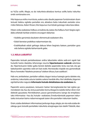 [ ESTILOA ]                                                                              143


ez %25a soilik. Alegia, ez da irakurketa-abiadura kontua soilik; baita irakurlea
ondo sentiaraztea ere.

Hitz-kopurua erdira murriztuta, aukera asko daude paperean funtzionatzen duen
testuak halatsu egiteko pantailan ere, abiadura baita irakurleak asetzeko oina­
rrizko faktorea. Azken finean, hitz-kopurua murrizteak gutxiago irakurtzea dakar.

Hitzen erdia ezabatzea helburu errealista da, izatez. Eta helburu horri begira egin-
dako ariketak hainbat ondorio onuragarri dakartza:

      • Azaleko garrantzia daukaten elementuak ezabatzen dira.
        

      • Eduki benetan praktikoa nabarmentzen da.
        

      • Erabiltzaileak eduki gehiago dakusa lehen begiratu batean, pantailan gora
        
        edo behera egiteko beharrizanik gabe.


1.3. Nola laburtu?

Paperezko testuak pantailaratzean erdira laburtzeko edota web-orri egoki bat
hutsetik hasita idazteko, lehenengo neurria hipertestuaren aukerak aztertzea
da. Hipertestuaren bidez gaika bereizi daiteke paperezko testu oso bat, eta gai
bakoitzarekin aparteko web-orri bat eraiki. Horretarako irizpide eta gomendioak
liburu honetako “Idazketa-prozesua” atalean dituzu, luze azalduta4.

Hala ere, zenbaitetan, pantailan editatu dugun testua luzeegia gerta daiteke eta,
ondorioz, irakurtzeko astuna izateko aukera handiak ditu. Hori ekiditeko, bigarren
eginbeharreko nagusia informazio hutsala detektatzea eta ezabatzea da.

Paperetik sarera pasatzean, testuaren baitan berrargitaratze-lan bat egitea go-
mendatzen da, hau da, testua pantailan komunikagarria izateko behar diren mol-
daketak gauzatzea. Horrelakoetan, pauso garrantzitsuena izango da errepikatu-
tako informazioa –hau da, hutsala– ezabatzea. Erredundantziak paperean irakur­
tzeko testuetan baino nabarmenagoak izaten dira pantailan irakurtzen badira.

Orain, ezaba daitekeen informazioaz jardungo dugu; alegia, zer eta nola ezaba de-
zakegu gure testutik pantailako irakurketa atseginagoa izan dadin? Batetik, idaz-



4
    “Idazketa-prozesua” ataleko 4.6. kapitulua: “Testua pantailaratzeko modua zehaztu”
                                                                                     .

                                               Aurkibidea
 