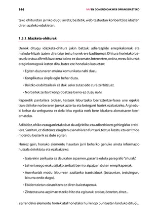 144                                                IVAPEN GOMENDIOAK WEB ORRIAK IDAZTEKO



teko ohituretan jarriko dugu arreta; bestetik, web-testuetan konbentzioz idazten
diren azaleko edukietan.


1.3.1. Idazketa-ohiturak

Denok ditugu idazketa-ohitura jakin batzuk: adierazpide errepikakorrak eta
makulu-hitzak izaten dira (ziur testu honek ere badituena). Ohitura horietako ba­
tzuek testua alferrik luzatzera baino ez daramate. Interneten, ordea, mezu laburrak
eraginkorragoak izaten dira, batez ere honelako kasuetan:
   • Egiten duzunaren muina komunikatu nahi duzu.
     

   • Konplikatua sinple egin behar duzu.
     

   • Balizko erabiltzaileak ez daki asko zutaz edo zure zerbitzuaz.
     

   • Norbaitek zerbait konprobatzea baino ez duzu nahi.
     

Paperetik pantailara bidean, testuak laburtzeko berraztertze-fasea une egokia
izan daiteke norberaren joerak aztertu eta betegarri horiek ezabatzeko. Argi edu-
ki behar da webgunea ez dela leku egokia nork bere idazkera aberatsaren berri
emateko.

Adibidez, ohiko ezaugarrietako bat da adjektibo eta adberbioen gehiegizko erabi-
lera. Sarritan, ez diotenez eragiten esanahiaren funtsari, testua luzatu eta erritmoa
moteldu besterik ez dute egiten.

Horrez gain, honako elementu hauetan jarri beharko genuke arreta informazio
hutsala detektatu eta ezabatzeko:

   • Gaiarekin zerikusia ez daukaten aipamen, pasarte edota paragrafo “ahulak”
                                                                            .
   • Lehentxeago erakutsitako zerbait berriro aipatzen duten errepikapenak.
     

   • Aurrekariak modu laburrean azaltzeko trantsizioak (batzuetan, testuinguru
     
      laburra ondo dago).
   • Ebidentzietan oinarritzen ez diren baieztapenak.
     

   • Zintzotasuna azpimarratzeko hitz eta egiturak: erabat, benetan, zinez...
     


Zerrendako elementu horiek atal honetako hurrengo puntuetan landuko ditugu.
                                      Aurkibidea
 