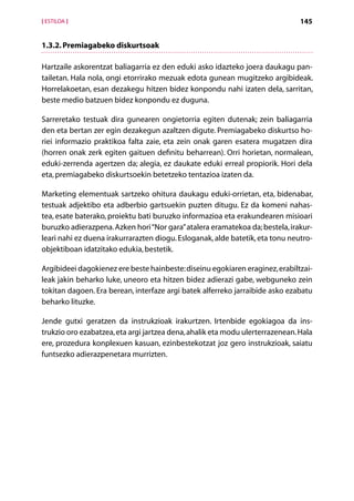 [ ESTILOA ]                                                                    145


1.3.2. Premiagabeko diskurtsoak

Hartzaile askorentzat baliagarria ez den eduki asko idazteko joera daukagu pan-
tailetan. Hala nola, ongi etorrirako mezuak edota gunean mugitzeko argibideak.
Horrelakoetan, esan dezakegu hitzen bidez konpondu nahi izaten dela, sarritan,
beste medio batzuen bidez konpondu ez duguna.

Sarreretako testuak dira gunearen ongietorria egiten dutenak; zein baliagarria
den eta bertan zer egin dezakegun azaltzen digute. Premiagabeko diskurtso ho-
riei informazio praktikoa falta zaie, eta zein onak garen esatera mugatzen dira
(horren onak zerk egiten gaituen definitu beharrean). Orri horietan, normalean,
eduki-zerrenda agertzen da; alegia, ez daukate eduki erreal propiorik. Hori dela
eta, premiagabeko diskurtsoekin betetzeko tentazioa izaten da.

Marketing elementuak sartzeko ohitura daukagu eduki-orrietan, eta, bidenabar,
testuak adjektibo eta adberbio gartsuekin puzten ditugu. Ez da komeni nahas-
tea, esate baterako, proiektu bati buruzko informazioa eta erakundearen misioari
buruzko adierazpena. Azken hori “Nor gara” atalera eramatekoa da; bestela, irakur-
leari nahi ez duena irakurrarazten diogu. Esloganak, alde batetik, eta tonu neutro-
objektiboan idatzitako edukia, bestetik.

Argibideei dagokienez ere beste hainbeste: diseinu egokiaren eraginez, erabiltzai-
leak jakin beharko luke, uneoro eta hitzen bidez adierazi gabe, webguneko zein
tokitan dagoen. Era berean, interfaze argi batek alferreko jarraibide asko ezabatu
beharko lituzke.

Jende gutxi geratzen da instrukzioak irakurtzen. Irtenbide egokiagoa da ins-
trukzio oro ezabatzea, eta argi jartzea dena, ahalik eta modu ulerterrazenean. Hala
ere, prozedura konplexuen kasuan, ezinbestekotzat joz gero instrukzioak, saiatu
funtsezko adierazpenetara murrizten.




                                     Aurkibidea
 