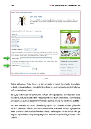 146                                                  IVAPEN GOMENDIOAK WEB ORRIAK IDAZTEKO




                                      1.2. irudia.


Goiko adibidean Testu librea eta Erreferentzia eremuak betetzeko instrukzio-­
testuak ezaba zitezkeen –edo, behintzat, laburtu–, eremuetarako beste titulu ba­
tzuk zehaztu izanez gero.

Beraz, ez erabili web-orri bakoitzeko testuen lehen paragrafoa erabiltzaileari azalt-
zeko zer aurkituko duen bertan, edo zer egin behar duen adierazteko. Horren ordez,
jarri zuzenean guneari dagokion informazio-edukia, zehatz eta objetiboki idatzita.

Hala ere, zenbaitetan, sarrera laburrak lagungarri izan daitezke orriaren gainerako
edukiaz jabetzeko. Bilaketa errazteko balio badute, irakurleek eskertu egingo dute
haien presentzia. Dena dela, informazio-bilaketa zailduz gero –esaterako testuko gai
nagusia bigarren edo hirugarren paragrafoan aurkeztuta–, gutxi ailegatuko dira ber-
taraino.
                                      Aurkibidea
 