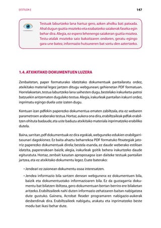 [ ESTILOA ]                                                                    147



              Testuak laburtzeko lana hartuz gero, azken aholku bat: patxada.
              Ahal dugun guztia mozteko eta ezabatzeko saiakerak faseka egin
              behar dira. Alegia, ez espero lehenengo saiakeran guztia moztea.
              Testu-atalak mozteko saio bakoitzaren ondoren, geratu egingo
              gara une batez, informazio hutsuneren bat sortu den aztertzeko.




1.4. Atxikitako dokumentuen luzera

Zenbaitetan, paper formaturako idatzitako dokumentuak pantailaratu ordez,
atxikitako material legez jartzen ditugu webgunean; gehienetan PDF formatuan.
Horrelakoetan, testua laburtzeko lana saihesten dugu, bestelako irakurketa-patroi
batzuekin antzematen dugulako testua. Alegia, irakurleak pantailan irakurri ordez,
inprimatu egingo duela uste izaten dugu.

Kontuan izan pdfekin paperezko dokumentua ematen zabiltzala, eta ez webaren
parametroen araberako testua. Hortaz, aukera ona dira, erabiltzaileak pdfak erabil­
tzen ohituta badaude, eta uste baduzu atxikitako materiala inprimatzeko erabiliko
dutela.

Baina, sarritan, pdf dokumentuak ez dira egokiak, webguneko edukien erabilgarri-
tasunari dagokionez. Ez baita ahaztu beharrekoa PDF formatuko fitxategiak jato-
rriz paperezko dokumentuak direla; bestela esanda, ez daude weberako estiloan
idatzita, papererakoan baizik; alegia, irakurleak goitik behera irakurtzeko daude
egituratuta. Hortaz, zenbait kasutan aproposagoa izan daiteke testuak pantailan
jartzea, eta ez atxikitako dokumentu legez. Esate baterako:

    • Jendeari ez zaionean dokumentu osoa interesatzen.
      

    • Jendea informazio bila sartzen denean webgunera: ez dokumentuen bila,
      
     baizik eta dokumentuotako informazioaren bila. Ez da gustagarria doku-
     mentu bat bilatzen ibiltzea, gero dokumentuan bertan berriro ere bilaketan
     aritzeko. Erabiltzaileek nahi duten informazio zehatzaren baitan nabigatzea
     dute gustuko. Gainera, Acrobat Reader programaren nabigazio-aukerak
     desberdinak dira. Erabiltzaileek nabigatu, arakatu eta inprimatzeko beste
     modu bat ikasi behar dute.

                                     Aurkibidea
 