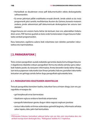148                                                     IVAPEN GOMENDIOAK WEB ORRIAK IDAZTEKO



      • Hartzaileak ez daudenean eroso pdf dokumentuekin edota deskargatzeko
        
       softwarearekin.
      • Ez eman jakintzat pdfak erabiltzeko errazak direnik. Jende askok ez du inoiz
        
       programarik jaitsi saretik; mesfidantzaz ikusten da. Gainera, konexio-motaren
       arabera, jende askorentzat pdf dokumentuak deskargatzea lan astuna izan
       daiteke5.
Irisgarritasuna ere uneoro hartu behar da kontuan. Izan ere, azkenaldian hobetu
diren arren, PDF bertsio guztiek ez dute ondo funtzionatzen irisgarritasuna hobe­
tzeko zenbait programarekin.

Kasu batzuetan, egokiena aukera biak eskaintzea izan daiteke: pantailan irakur­
tzekoa eta inprimatzekoa.



| 2. Paragrafoak |

Testu orotan paragrafoen auziak erabateko garrantzia dauka komunikagarritasuna-
ri dagokionez. Idazteko orduan paragrafoen forma eta edukia zainduz gero, irakur-
leak hobeto jasoko du testuaren informazioa. Arreta berarekin landu behar ditugu,
izan testua paperean irakurtzeko izan linean jartzeko; hala ere, pantailan irakurtzeko
testuetan are gehiago zaindu behar dugu paragrafoak egituratzeko lana.


2.1. Paragrafoka idaztearen abantailak

Testuak paragrafoka bereizten badira, irakurleari lana arintzen diogu; izan ere, pa-
ragrafoka errazagoa da:

      • gai konplexuak erraz barneratzea
        

      • idazkiaren egitura orokorra berehala antzematea
        

      • paragrafo bakoitzean garatu dugun ideia nagusia segituan jasotzea
        

      • testua irakurtzeko erritmoa aukeratzea: gainetik begiratu, informazio zehatza
        
       azkar topatu, datu jakin bat kontsultatu


5
    P
     DFetarako linketan, hartzaileari adierazi behar zaio zer den, zein neurritakoa den, eta
    zenbat iraungo duen deskargak. Ikus, “Nabigazioa” ataleko 4.5.1. kapitulua.

                                           Aurkibidea
 