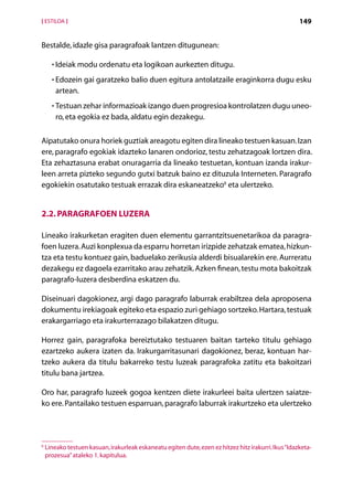 [ ESTILOA ]                                                                                            149


Bestalde, idazle gisa paragrafoak lantzen ditugunean:

      • Ideiak modu ordenatu eta logikoan aurkezten ditugu.
        

      • Edozein gai garatzeko balio duen egitura antolatzaile eraginkorra dugu esku
        
        artean.
      • Testuan zehar informazioak izango duen progresioa kontrolatzen dugu uneo-
        
        ro, eta egokia ez bada, aldatu egin dezakegu.

Aipatutako onura horiek guztiak areagotu egiten dira lineako testuen kasuan. Izan
ere, paragrafo egokiak idazteko lanaren ondorioz, testu zehatzagoak lortzen dira.
Eta zehaztasuna erabat onuragarria da lineako testuetan, kontuan izanda irakur-
leen arreta pizteko segundo gutxi batzuk baino ez dituzula Interneten. Paragrafo
egokiekin osatutako testuak errazak dira eskaneatzeko6 eta ulertzeko.


2.2. Paragrafoen luzera

Lineako irakurketan eragiten duen elementu garrantzitsuenetarikoa da paragra-
foen luzera. Auzi konplexua da esparru horretan irizpide zehatzak ematea, hizkun­
tza eta testu kontuez gain, baduelako zerikusia alderdi bisualarekin ere. Aurreratu
dezakegu ez dagoela ezarritako arau zehatzik. Azken finean, testu mota bakoitzak
paragrafo-luzera desberdina eskatzen du.

Diseinuari dagokionez, argi dago paragrafo laburrak erabiltzea dela aproposena
dokumentu irekiagoak egiteko eta espazio zuri gehiago sortzeko. Hartara, testuak
erakargarriago eta irakurterrazago bilakatzen ditugu.

Horrez gain, paragrafoka bereiztutako testuaren baitan tarteko titulu gehiago
ezartzeko aukera izaten da. Irakurgarritasunari dagokionez, beraz, kontuan har­
tzeko aukera da titulu bakarreko testu luzeak paragrafoka zatitu eta bakoitzari
titulu bana jartzea.

Oro har, paragrafo luzeek gogoa kentzen diete irakurleei baita ulertzen saiatze-
ko ere. Pantailako testuen esparruan, paragrafo laburrak irakurtzeko eta ulertzeko




6
    Lineako testuen kasuan, irakurleak eskaneatu egiten dute, ezen ez hitzez hitz irakurri. Ikus “Idazketa-
    prozesua” ataleko 1. kapitulua.

                                                  Aurkibidea
 