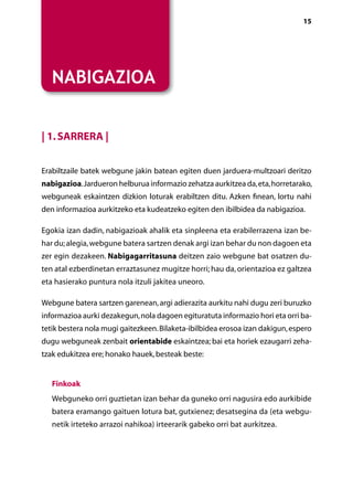 [ NABIGAZIOA ]                                                                 15




   NABIGAZIOA


| 1. Sarrera |


Erabiltzaile batek webgune jakin batean egiten duen jarduera-multzoari deritzo
nabigazioa. Jardueron helburua informazio zehatza aurkitzea da, eta, horretarako,
webguneak eskaintzen dizkion loturak erabiltzen ditu. Azken finean, lortu nahi
den informazioa aurkitzeko eta kudeatzeko egiten den ibilbidea da nabigazioa.

Egokia izan dadin, nabigazioak ahalik eta sinpleena eta erabilerrazena izan be-
har du; alegia, webgune batera sartzen denak argi izan behar du non dagoen eta
zer egin dezakeen. Nabigagarritasuna deitzen zaio webgune bat osatzen du-
ten atal ezberdinetan erraztasunez mugitze horri; hau da, orientazioa ez galtzea
eta hasierako puntura nola itzuli jakitea uneoro.

Webgune batera sartzen garenean, argi adierazita aurkitu nahi dugu zeri buruzko
informazioa aurki dezakegun, nola dagoen egituratuta informazio hori eta orri ba-
tetik bestera nola mugi gaitezkeen. Bilaketa-ibilbidea erosoa izan dakigun, espero
dugu webguneak zenbait orientabide eskaintzea; bai eta horiek ezaugarri zeha­
tzak edukitzea ere; honako hauek, besteak beste:


    inkoak
   F
   Webguneko orri guztietan izan behar da guneko orri nagusira edo aurkibide
   batera eramango gaituen lotura bat, gutxienez; desatsegina da (eta webgu-
   netik irteteko arrazoi nahikoa) irteerarik gabeko orri bat aurkitzea.




                                     Aurkibidea
 