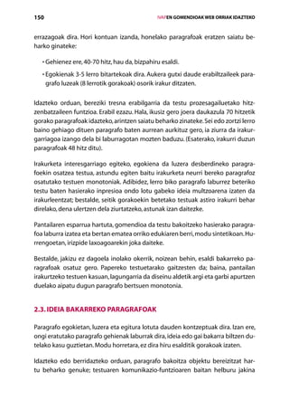 150                                                 IVAPEN GOMENDIOAK WEB ORRIAK IDAZTEKO



errazagoak dira. Hori kontuan izanda, honelako paragrafoak eratzen saiatu be-
harko ginateke:

   • Gehienez ere, 40-70 hitz, hau da, bizpahiru esaldi.
     

   • Egokienak 3-5 lerro bitartekoak dira. Aukera gutxi daude erabiltzaileek para-
     
      grafo luzeak (8 lerrotik gorakoak) osorik irakur ditzaten.

Idazteko orduan, bereziki tresna erabilgarria da testu prozesagailuetako hitz-
zenbatzaileen funtzioa. Erabil ezazu. Hala, ikusiz gero joera daukazula 70 hitzetik
gorako paragrafoak idazteko, arintzen saiatu beharko zinateke. Sei edo zortzi lerro
baino gehiago dituen paragrafo baten aurrean aurkituz gero, ia ziurra da irakur-
garriagoa izango dela bi laburragotan mozten baduzu. (Esaterako, irakurri duzun
paragrafoak 48 hitz ditu).

Irakurketa interesgarriago egiteko, egokiena da luzera desberdineko paragra-
foekin osatzea testua, astundu egiten baitu irakurketa neurri bereko paragrafoz
osatutako testuen monotoniak. Adibidez, lerro biko paragrafo laburrez beteriko
testu baten hasierako inpresioa ondo lotu gabeko ideia multzoarena izaten da
irakurleentzat; bestalde, seitik gorakoekin betetako testuak astiro irakurri behar
direlako, dena ulertzen dela ziurtatzeko, astunak izan daitezke.

Pantailaren esparrua hartuta, gomendioa da testu bakoitzeko hasierako paragra-
foa laburra izatea eta bertan ematea orriko edukiaren berri, modu sintetikoan. Hu-
rrengoetan, irizpide laxoagoarekin joka daiteke.

Bestalde, jakizu ez dagoela inolako okerrik, noizean behin, esaldi bakarreko pa-
ragrafoak osatuz gero. Papereko testuetarako gaitzesten da; baina, pantailan
irakurtzeko testuen kasuan, lagungarria da diseinu aldetik argi eta garbi apurtzen
duelako aipatu dugun paragrafo bertsuen monotonia.


2.3. Ideia bakarreko paragrafoak

Paragrafo egokietan, luzera eta egitura lotuta dauden kontzeptuak dira. Izan ere,
ongi eratutako paragrafo gehienak laburrak dira, ideia edo gai bakarra biltzen du-
telako kasu guztietan. Modu horretara, ez dira hiru esalditik gorakoak izaten.

Idazteko edo berridazteko orduan, paragrafo bakoitza objektu bereizitzat har-
tu beharko genuke; testuaren komunikazio-funtzioaren baitan helburu jakina

                                       Aurkibidea
 