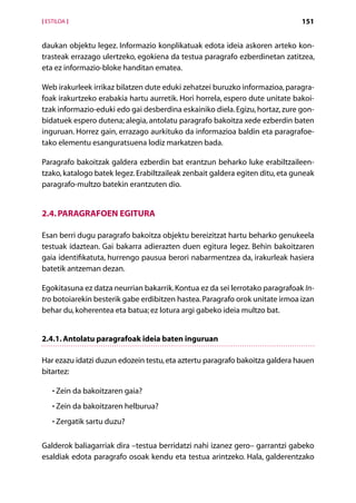 [ ESTILOA ]                                                                    151


daukan objektu legez. Informazio konplikatuak edota ideia askoren arteko kon-
trasteak errazago ulertzeko, egokiena da testua paragrafo ezberdinetan zatitzea,
eta ez informazio-bloke handitan ematea.

Web irakurleek irrikaz bilatzen dute eduki zehatzei buruzko informazioa, paragra-
foak irakurtzeko erabakia hartu aurretik. Hori horrela, espero dute unitate bakoi­
tzak informazio-eduki edo gai desberdina eskainiko diela. Egizu, hortaz, zure gon-
bidatuek espero dutena; alegia, antolatu paragrafo bakoitza xede ezberdin baten
inguruan. Horrez gain, errazago aurkituko da informazioa baldin eta paragrafoe-
tako elementu esanguratsuena lodiz markatzen bada.

Paragrafo bakoitzak galdera ezberdin bat erantzun beharko luke erabiltzaileen­
tzako, katalogo batek legez. Erabiltzaileak zenbait galdera egiten ditu, eta guneak
paragrafo-multzo batekin erantzuten dio.


2.4. Paragrafoen egitura

Esan berri dugu paragrafo bakoitza objektu bereizitzat hartu beharko genukeela
testuak idaztean. Gai bakarra adierazten duen egitura legez. Behin bakoitzaren
gaia identifikatuta, hurrengo pausua berori nabarmentzea da, irakurleak hasiera
batetik antzeman dezan.

Egokitasuna ez datza neurrian bakarrik. Kontua ez da sei lerrotako paragrafoak In-
tro botoiarekin besterik gabe erdibitzen hastea. Paragrafo orok unitate irmoa izan
behar du, koherentea eta batua; ez lotura argi gabeko ideia multzo bat.


2.4.1. Antolatu paragrafoak ideia baten inguruan

Har ezazu idatzi duzun edozein testu, eta aztertu paragrafo bakoitza galdera hauen
bitartez:

    • Zein da bakoitzaren gaia?
      

    • Zein da bakoitzaren helburua?
      

    • Zergatik sartu duzu?
      


Galderok baliagarriak dira –testua berridatzi nahi izanez gero– garrantzi gabeko
esaldiak edota paragrafo osoak kendu eta testua arintzeko. Hala, galderentzako

                                      Aurkibidea
 