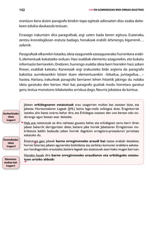 152                                                  IVAPEN GOMENDIOAK WEB ORRIAK IDAZTEKO



               erantzun bera duten paragrafo birekin topo egiteak adierazten dizu ezaba daite-
               keen edukia daukazula testuan.

               Errazago irakurtzen dira paragrafoak, argi uzten bada beren egitura. Esaterako,
               zentzu kronologikoan eratuta badago, honakoak erabili: lehenengo, bigarrenik…
               azkenik.

               Paragrafoak elkarrekin lotzeko, ideia ezagunetik ezezagunerako hurrenkera erabi-
               li, elementuak kokatzeko orduan. Hasi esaldiak elementu ezagunekin, eta bukatu
               informazio berriarekin. Ondoren, hurrengo esaldia ideia berri horrekin hasi; azken
               finean, esaldiak kateatu. Konexioak argi erakusteko bide argiena da paragrafo
               bakoitza aurrekoarekin lotzen duen elementuarekin –lokailua, juntagailua…–
               hastea. Hartara, irakurleak paragrafo berriaren lehen hitzetik jakingo du nolako
               ideia garatuko den bertan. Hori bai, paragrafo guztiak modu horretara garatuz
               gero, testua monotono bilakatzeko arriskua dago. Neurriz jokatzea da kontua.


                  Jabeen erkidegoaren estatutuak arau osagarrien multzo bat osatzen dute, eta
                  Jabetza Horizontalaren Legeak (JHL) baino lege-maila txikiagoa dute. Eraginkorrak
Aurkaritzako      izateko, aho batez onartu behar dira, eta Erkidegoa osatzen den une berean edo on-
    ideia         dorengo egun batean ezar daitezke.
  iragarri
                  Hala ere, estatutuak ez dira nahitaez gauzatu behar, eta erkidegoan sartu berri diren
                  jabeei bakarrik derrigortzen diete, betiere jabe horiek Jabetzaren Erregistroan ins-
                  kribatuta baldin badaude; azken horrek dagokion erregistro-prozedurari jarraitzea
                  eskatuko du.
Emendiozko
   ideia
                  Estatutuez gain, jabeek barne erregimeneko araudi bat izatea erabaki dezakete,
  iragarri        horren bitartez, jabeen eguneroko bizikidetza eta zerbitzu komunen erabilera xeheta-
                  sun handiagorekin arautzeko, betiere legeek eta estatutuek ezarritako mugen barruan.
                  Honako hauek dira barne erregimeneko araudiaren eta erkidegoko estatu-
Elementu          tuen arteko aldeak:
multzo bat
 iragarri




                                                       Aurkibidea
 