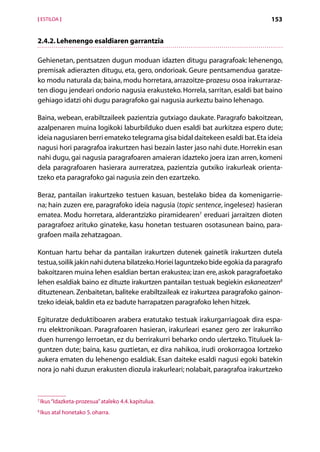 [ ESTILOA ]                                                                       153


2.4.2. Lehenengo esaldiaren garrantzia

Gehienetan, pentsatzen dugun moduan idazten ditugu paragrafoak: lehenengo,
premisak adierazten ditugu, eta, gero, ondorioak. Geure pentsamendua garatze-
ko modu naturala da; baina, modu horretara, arrazoitze-prozesu osoa irakurraraz-
ten diogu jendeari ondorio nagusia erakusteko. Horrela, sarritan, esaldi bat baino
g
­ ehiago idatzi ohi dugu paragrafoko gai nagusia aurkeztu baino lehenago.

Baina, webean, erabiltzaileek pazientzia gutxiago daukate. Paragrafo bakoitzean,
azalpenaren muina logikoki laburbilduko duen esaldi bat aurkitzea espero dute;
ideia nagusiaren berri emateko telegrama gisa bidal daitekeen esaldi bat. Eta ideia
nagusi hori paragrafoa irakurtzen hasi bezain laster jaso nahi dute. Horrekin esan
nahi dugu, gai nagusia paragrafoaren amaieran idazteko joera izan arren, komeni
dela paragrafoaren hasierara aurreratzea, pazientzia gutxiko irakurleak orienta­
tzeko eta paragrafoko gai nagusia zein den ezartzeko.

Beraz, pantailan irakurtzeko testuen kasuan, bestelako bidea da komenigarrie-
na; hain zuzen ere, paragrafoko ideia nagusia (topic sentence, ingelesez) hasieran
ematea. Modu horretara, alderantzizko piramidearen7 ereduari jarraitzen dioten
paragrafoez arituko ginateke, kasu honetan testuaren osotasunean baino, para-
grafoen maila zehatzagoan.

Kontuan hartu behar da pantailan irakurtzen dutenek gainetik irakurtzen dutela
testua, soilik jakin nahi dutena bilatzeko. Horiei laguntzeko bide egokia da paragrafo
bakoitzaren muina lehen esaldian bertan erakustea; izan ere, askok paragrafoetako
lehen esaldiak baino ez dituzte irakurtzen pantailan testuak begiekin eskaneatzen8
dituztenean. Zenbaitetan, baliteke erabiltzaileak ez irakurtzea paragrafoko gainon­
tzeko ideiak, baldin eta ez badute harrapatzen paragrafoko lehen hitzek.

Egituratze deduktiboaren arabera eratutako testuak irakurgarriagoak dira espa-
rru elektronikoan. Paragrafoaren hasieran, irakurleari esanez gero zer irakurriko
duen hurrengo lerroetan, ez du berrirakurri beharko ondo ulertzeko. Tituluek la-
guntzen dute; baina, kasu guztietan, ez dira nahikoa, irudi orokorragoa lortzeko
aukera ematen du lehenengo esaldiak. Esan daiteke esaldi nagusi egoki batekin
nora jo nahi duzun erakusten diozula irakurleari; nolabait, paragrafoa irakurtzeko



7
    Ikus “Idazketa-prozesua” ataleko 4.4. kapitulua.
8
    Ikus atal honetako 5. oharra.

                                                 Aurkibidea
 