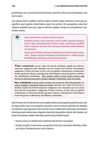 154                                                  IVAPEN GOMENDIOAK WEB ORRIAK IDAZTEKO



gonbidapen bat. Jarraituko dute lerrokada irakurtzen informazio zehatzagoa nahi
izanez gero.

Gai nagusia lehen esaldian ezarrita, aukera ematen diogu irakurleari hurrengo pa-
ragrafora jauzi egiteko (eskertzekoa izaten da sarritan). Eta paragrafoa irakurtzen
segitzea erabakiz gero, gai nagusia jakinda, argiago izango du paragrafoaren gai-
nerako edukia.


               Irakurtzeko lehen esaldia, idazteko azkena
               Paradoxa dirudi, baina kontuan izanik esaldi nagusiak paragra-
               foaren ideia kontrolatzailea biltzen duela, ondorengo esaldiek
               haren inguruan hartuko dute zentzua, hasierako ideia finkatzen
               eta garatzen.
               Beraz, gomendatzen dizugu paragrafoa amaitutzat jotzen duzu-
               nean –alegia, testuaren ikuspegi osoa daukazula–, esaldi nagusia
               identifikatzea, ebakitzea eta hasieran itsastea.


       Nire ordainketak tresnari esker, herritarrak ordainketa izapide bati Adminis-
   trazioaren webgunean ekin diezaioke, eta hura amaitu bere finantza erakundearen
   webgunean. Prozesu horretan ez ditu inola ere galduko ordainketaren erreferentzia-­
   datuak: igorlearen datuak, ordainagiriaren deskribapena, erakunde igorlea, erreferen-
   tzia, identifikazioa, zenbatekoa….Esan daiteke zerbitzu horrek aukera ematen diela
   herritarrei Administrazioarekin lotutako izapideen ordainketak linean burutzeko.
   Nire ordainketak tresnak aukera ematen die herritarrei Administrazioarekin lo-
   tutako izapideen ordainketak linean burutzeko. Zerbitzu horri esker, herritarrak or-
   dainketa izapide bati Administrazioaren webgunean ekin diezaioke, eta hura amaitu
   bere finantza erakundearen webgunean. Prozesu horretan ez ditu inola ere galduko
   ordainketaren erreferentzia-datuak: igorlearen datuak, ordainagiriaren deskribapena,
   erakunde igorlea, erreferentzia, identifikazioa, zenbatekoa….


Auzi honetan ere ez da komeni zurrunegiak izatea, eta paragrafo guztiak hastea esal-
di nagusiarekin. Izan ere, paragrafo batzuetan sarrera mezuak egokiak izan daitezke.
Lerrokadaren gai nagusiaren berri ematen duen esaldia baino lehenago uste baduzu
testuinguruaren beharrizana dagoela irakurleek paragrafoa hobeto uler dezaten, jar
ezazu horretarako esaldia. Ahal dela, zaindu itzazu faktore hauek:

   • Sarrera-testua ez dadila izan esaldi bat edo bi baino luzeagoa.
     

   • Azaldu zergatik merezi duen paragrafoa irakurtzen jarraitzea. Motibatu. Adie-
     
      razi irakurri daitekeenaren irudi orokorra.
                                        Aurkibidea
 