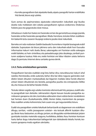 [ ESTILOA ]                                                                   155


    • Aurreko paragraforen bat aipatzeko bada, aipatu paragrafo hartan erabilitako
      
     hitz berak, lotura argi uzteko.

Gure asmoa da azpimarratzea aipatutako eskemarekin irakurleek argi ikusiko
dutela nola moldatzen den edukia paragrafoaren egitura orokorrera. Ondorioa:
hobeto jaso eta gogoratuko dute mezua.

Zehaztasun-maila hori batez ere hasierako orrian da garrantzitsua; areago joanda,
hasierako orriko hasierako paragrafoan. Modu horretara, testuko lehen esaldiare-
kin bakarrik testu osoaren ikuspegi orokorra jasoko dute irakurleek.

Barneko orri edo nodoetan (baldin badaude) hurrenkera-irizpide lasaiagoak erabil
daitezke. Suposatzen da lotura jakinera sartu den irakurleak eduki horri buruzko
informazioa irakurri nahi duela. Beraz, sakonagoko orri horietan estilo askeagoa
erabil daiteke, ez hain sintetikoa, eta patxadatsuago joka dezakegu, zenbait pun-
turen azalpena luzatuz. Hala ere, nodo horietan ere labur idazten saiatu beharra
dago. Ez pentsatu Internet dena sartzeko gunea denik.


2.4.3. Testu antolatzaileen garrantzia

Paragrafoaren barruko esaldiak ongi lotu behar dira, naturaltasunez irakurri ahal
izateko. Horretarako, ondo aukeratu behar dira bai ideia nagusia gainerako esal-
diekin lotzen dituzten markatzaileak, bai bigarren mailako ideia horiek elkarren
artean lotzen dituztenak ere; bestela, paragrafoa jauzika eta estropezuka ibiliko
da, eta mezua ez da behar bezala iritsiko.

Testuko ideien segida argi uzteko trantsizio-elementuak hitz, perpaus, esaldi edo-
ta paragrafoak izan daitezke. Jakinarazten digute kasuan kasuko paragrafoa au-
rrekoaren garapena ote den, kontrakoa adierazten duen edota beste norabideren
bat hartzen duen (Euskaltzaindia, 2008). Horien bidez, mantentzen da paragra-
foko esaldien arteko koherentzia; hain zuzen ere, gai nagusiarekiko lotura.

Esaldi eta paragrafoen arteko lokailuak beharrizanik ez dagoenean ere erabiltzen
ditugu, sarritan, –estilo jasoagoaren ustetan– eta testuak alferrik luzatzen ditu-
gu. Beste kasu batzuetan, ez ditugu jartzen, ez ditugulako ezinbestekotzat jotzen
guretzako testuko materiala ezaguna, hurbilekoa, delako. Kasu horietan kontuan
hartu behar dugu irakurleentzat baliagarriak izan daitezkeela lokailu horiek, tes-
tuaren garapena modu egokian ulertzeko.

                                       Aurkibidea
 