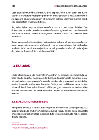 156                                                       IVAPEN GOMENDIOAK WEB ORRIAK IDAZTEKO



Uste baduzu irakurle batzuentzat ez dela argi geratuko esaldi baten eta aurre-
koaren arteko lotura edota paragrafo biren arteko jarraipena, has zaitez informa-
zio ezaguna gogorarazten duen elementuren batekin. Esaterako, aurreko esaldi
edo paragrafoan erabilitako hitzekin.

Argi eduki behar dugu testuinguru-erreferentzia orria bera izango dela beti. On-
dorioz, testuan ez dauden elementuei erreferentzia egiten dioten trantsizioak sai-
hestu behar ditugu. Izan ere, ezin dugu ziurtatu nondik sartu den irakurlea web-
orri batera.

Beraz, aipatzen den kontzepturen bat ulertzeko zailtasunak izan daitezkeela uste
izanez gero, sortu aurrekari eta informazio osagarriarentzako orri bat, eta link ba-
ten bidez lotu. Horrela, mezua jasotzeko testuingurua behar duenak bertara joko
du; behar ez duenak, aldiz, ez du linka erabiliko.




| 3. Esaldiak |

Eduki interesgarrien bila eskaneatzen9 dabiltzan web irakurleek ez dute hitz as-
koko esaldietan zehar mugitu nahi. Testuinguru horretan, esaldi laburrak eta sin-
pleak dira ulertzeko errazenak. Testuetako esaldiak idazteko zenbait irizpide balia-
garri azalduko ditugu hurrengo lerroetan. Ez dugu esan nahi lineako testu guztie-
tako esaldi orok bete behar dituenik baldintzok; gure asmoa da testuak irakurriko
dituzten erabiltzaileen portaerak aintzat hartzea, eta horien araberako estrategiak
ezartzea.


3.1. Esaldi labur eta sinpleak

Paragrafoei buruzko atalean10 esaldi-kopurua murriztearen komenigarritasunaz
jardun dugu. Bada, era berean, esaldiak laburtuz erraztu egingo dugu irakurketa;
ondorioz, irakurleek errazago jarraituko dute testuaren haria, eta hobeto jasoko
dituzte edukiak.


9 Ikus atal honetako 5. oharra
10 Ikus atal honetako 2. kapitulua, “Paragrafoak”
                                                .

                                             Aurkibidea
 