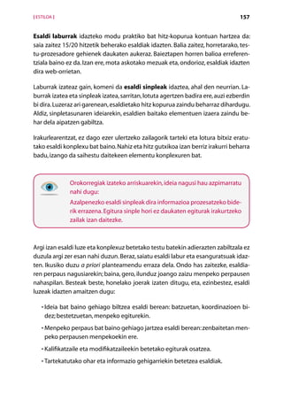 [ ESTILOA ]                                                                      157


Esaldi laburrak idazteko modu praktiko bat hitz-kopurua kontuan hartzea da:
saia zaitez 15/20 hitzetik beherako esaldiak idazten. Balia zaitez, horretarako, tes-
tu-prozesadore gehienek daukaten aukeraz. Baieztapen horren balioa erreferen-
tziala baino ez da. Izan ere, mota askotako mezuak eta, ondorioz, esaldiak idazten
dira web-orrietan.

Laburrak izateaz gain, komeni da esaldi sinpleak idaztea, ahal den neurrian. La-
burrak izatea eta sinpleak izatea, sarritan, lotuta agertzen badira ere, auzi ezberdin
bi dira. Luzeraz ari garenean, esaldietako hitz kopurua zaindu beharraz dihardugu.
Aldiz, sinpletasunaren ideiarekin, esaldien baitako elementuen izaera zaindu be-
har dela aipatzen gabiltza.

Irakurlearentzat, ez dago ezer ulertzeko zailagorik tarteki eta lotura bitxiz eratu-
tako esaldi konplexu bat baino. Nahiz eta hitz gutxikoa izan berriz irakurri beharra
badu, izango da saihestu daitekeen elementu konplexuren bat.



               Orokorregiak izateko arriskuarekin, ideia nagusi hau azpimarratu
               nahi dugu:
               Azalpenezko esaldi sinpleak dira informazioa prozesatzeko bide-
               rik errazena. Egitura sinple hori ez daukaten egiturak irakurtzeko
               zailak izan daitezke.



Argi izan esaldi luze eta konplexuz betetako testu batekin adierazten zabiltzala ez
duzula argi zer esan nahi duzun. Beraz, saiatu esaldi labur eta esanguratsuak idaz-
ten. Ikusiko duzu a priori planteamendu erraza dela. Ondo has zaitezke, esaldia-
ren perpaus nagusiarekin; baina, gero, ilunduz joango zaizu menpeko perpausen
nahaspilan. Besteak beste, honelako joerak izaten ditugu, eta, ezinbestez, esaldi
luzeak idazten amaitzen dugu:

    • Ideia bat baino gehiago biltzea esaldi berean: batzuetan, koordinazioen bi-
      
     dez; bestetzuetan, menpeko egiturekin.
    • Menpeko perpaus bat baino gehiago jartzea esaldi berean: zenbaitetan men-
      
     peko perpausen menpekoekin ere.
    • Kalifikatzaile eta modifikatzaileekin betetako egiturak osatzea.
      

    • Tartekatutako ohar eta informazio gehigarriekin betetzea esaldiak.
      

                                      Aurkibidea
 