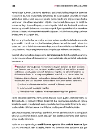 158                                                  IVAPEN GOMENDIOAK WEB ORRIAK IDAZTEKO



Horrelakoen aurrean, larrialdiko irtenbidea egitura esaldi laburragoekin berridaz-
tea izan ohi da. Hala ere, saihestu beharrekoa da esaldi guztiak labur eta zorrotzak
izatea. Egia esan, esaldi luzeak ez daude gaizki, baldin eta argi geratzen badira
subjektuari eta aditzari dagozkion objektu eta ekintzak. Baina egia da esaldi la-
burrak nahiago izaten ditugula; ez neurriagatik, baizik eta, hasieratik amaierara
(tarteko guztiarekin) ulertzeko erraztasunagatik. Egokiagoak dira informazio kon-
plexua azaltzeko informazioa unitate txikiagoetan zatitzen baitute; alegia, adimen
prozesurako errazagoak dira.

Beti ere, argi izan helburua ez dela webera sartzen den bisitaria hizkuntza-maila
gorenarekin txunditzea, teknika literarioaz jabearaztea, edota esaldi batean tre-
betasunez txerta daitekeen elementu-kopurua erakustea. Helburua da komunika­
tzea, ahalik eta modu eraginkorrenean. Are gehiago, web orriaren arabera.

Esaldiak laburtzeko biderik zuzenena zerrendatzea da. Bide horretatik, enumera-
zio luzez osatutako esaldiak nabarmen moztu daitezke, eta pantailak irakurtzeko
lana erraztu.

      Estatutuen bitartez, Jabetza Horizontalaren Legean zehazten ez diren alderdiak
   arau daitezke; hala ere, kasu batzuetan, eraikina, etxebizitzak eta zerbitzu komunak
   erabil­ zeko arauak, gastu komunak banatzeko irizpidea eta administrazioaren ku-
         t
   deaketa-modalitatea eta erkidegoaren gobernua alderdiak ondo zehaztu behar dira.
   Estatutuen bitartez, Jabetza Horizontalaren Legean zehazten ez diren alderdiak arau
   daitezke; hala ere, kasu batzuetan, honako alderdi hauek ondo zehaztu behar dira:
      a) eraikina, etxebizitzak eta zerbitzu komunak erabiltzeko arauak
      b) gastu komunak banatzeko irizpidea
      c) administrazioaren kudeaketa-modalitatea eta Erkidegoaren gobernua


Noski, ezin diegu zerrenda forma eman testuko esaldi guztiei. Idazketa-tresna in-
dartsua bada ere (irakurleentzako deigarriak dira eskaneatzen dabiltzala), egitura
bera testu osoan errepikatzeak asko astunduko luke irakurketa. Beraz, testu luzee-
tan bestelako bide batzuk ere erabili beharko ditugu esaldiak laburtzeko.

Zehaztasunez jokatu behar dugu esaldiekin. Horrek ez du esan nahi esaldi guztiak
laburrak izan behar direnik, baizik eta ageri den esaldiko elementu orok esangu-
ratsua izan behar duela.

Hasieran ere aipatu dugu: esaldi luzeak egokiak dira zenbait kasutan. Ego-
kiak eta indartsuak izan daitezke, baldin eta subjektuaren, aditzaren eta gai-
                                        Aurkibidea
 