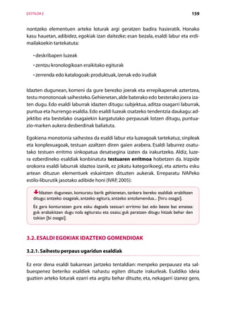 [ ESTILOA ]                                                                           159


nontzeko elementuen arteko loturak argi geratzen badira hasieratik. Honako
kasu hauetan, adibidez, egokiak izan daitezke; esan bezala, esaldi labur eta erdi-
mailakoekin tartekatuta:

    • deskribapen luzeak
      

    • zentzu kronologikoan eraikitako egiturak
      

    • zerrenda edo katalogoak: produktuak, izenak edo irudiak
      


Idazten dugunean, komeni da gure berezko joerak eta errepikapenak aztertzea,
testu monotonoak saihesteko. Gehienetan, alde baterako edo besterako joera iza-
ten dugu. Edo esaldi laburrak idazten ditugu: subjektua, aditza osagarri laburrak,
puntua eta hurrengo esaldia. Edo esaldi luzeak osatzeko tendentzia daukagu: ad-
jektibo eta bestelako osagaiekin kargatutako perpausak lotzen ditugu, puntua-
zio-marken aukera desberdinak baliatuta.

Egokiena monotonia saihestea da esaldi labur eta luzeagoak tartekatuz, sinpleak
eta konplexuagoak, testuan azaltzen diren gaien arabera. Esaldi laburrez osatu-
tako testuen erritmo sinkopatua desatsegina izaten da irakurtzeko. Aldiz, luze-
ra ezberdineko esaldiak konbinatuta testuaren erritmoa hobetzen da. Irizpide
orokorra esaldi laburrak idaztea izanik, ez jokatu kategorikoegi, eta aztertu esku
artean dituzun elementuek eskaintzen dituzten aukerak. Erreparatu IVAPeko
estilo-liburutik jasotako adibide honi (IVAP, 2005):

       Idazten dugunean, konturatu barik gehienetan, tankera bereko esaldiak erabiltzen
    ditugu: antzeko osagaiak, antzeko egitura, antzeko antolamendua... [hiru osagai].
    Ez gara konturatzen gure esku dagoela testuari erritmo bat edo beste bat ematea:
    guk erabakitzen dugu nola egituratu eta osatu; guk paratzen ditugu hitzak behar den
    tokian [bi osagai].



3.2. Esaldi egokiak idazteko gomendioak

3.2.1. Saihestu perpaus ugaridun esaldiak

Ez eror dena esaldi bakarrean jartzeko tentaldian: menpeko perpausez eta sal-
buespenez beteriko esaldiek nahastu egiten dituzte irakurleak. Esaldiko ideia
guztien arteko loturak ezarri eta argitu behar dituzte, eta, nekagarri izanez gero,



                                         Aurkibidea
 