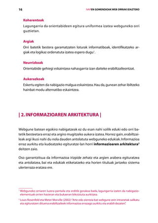 16                                                          IVAPEN GOMENDIOAK WEB ORRIAK IDAZTEKO



      Koherenteak
      Lagungarria da orientabideen egitura uniformea izatea webguneko orri
      guztietan.

      Argiak
      Orri batetik bestera garamatzaten loturak informatiboak, identifikatzeko ar-
      giak eta logikaz ordenatuta izatea espero dugu1.

      Neurrizkoak
      Orientabide gehiegi eskaintzea nahasgarria izan daiteke erabiltzaileontzat.

      Aukerazkoak
      Eskertu egiten da nabigazio malgua eskaintzea. Hau da, gunean zehar ibiltzeko
      hainbat modu alternatibo eskaintzea.




| 2. Informazioaren arkitektura |

Webgune batean egokiro nabigatzeak ez du esan nahi soilik eduki edo orri ba-
tetik besteetara erraz eta argiro mugitzeko aukera izatea. Horrez gain, erabiltzai-
leak argi ikusi nahi du nola dauden antolatuta webguneko edukiak. Informazioa
erraz aurkitu eta kudeatzeko egituratze-lan horri informazioaren arkitektura2
deitzen zaio.

Oso garrantzitsua da informazioa irizpide zehatz eta argien arabera egituratzea
eta antolatzea, bai eta edukiak etiketatzeko eta horien tituluak jartzeko sistema
ulerterraza eratzea ere.




1
    W
     ebguneko orriaren luzera pantaila eta erditik gorakoa bada, lagungarria izaten da nabigazio-
    elementuak orrien hasieran eta bukaeran bikoiztuta aurkitzea.
2
    L
     ouis Rosenfeld eta Meter Morville (2002): “Arte edo zientzia bat webgune zein intranetak sailkatu
    eta egituratzen dituena erabiltzaileek informazioa errazago aurkitu eta erabili dezaten”
                                                                                           .

                                               Aurkibidea
 