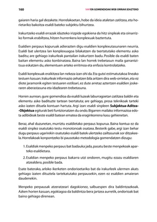 160                                                IVAPEN GOMENDIOAK WEB ORRIAK IDAZTEKO



gaiaren haria gal dezakete. Horrelakoetan, hobe da ideia ataletan zatitzea, eta ho-
rietariko bakoitza esaldi bateko subjektu bihurtzea.

Irakurtzeko esaldi errazak idazteko irizpide egokiena da hitz sinpleak eta oinarriz­
ko formak erabiltzea, hitzen hurrenkera konplexuak baztertuta.

Esaldien perpaus kopuruak adierazten digu esaldien konplexutasunaren neurria.
Esaldi bat ulertzea lan konplexuagoa bilakatzen da txertatutako elementu asko
baditu; are gehiago irakurleak pantailan irakurtzen badu. Posible da esaldi baten
baitan elementu asko konbinatzea. Baina lan horrek trebetasun maila garrantzi­
tsua eskatzen du, elementuen arteko erritmoa eta enfasia kontrolatzeko.

Esaldi konplexuak eraikitzea lan nekeza izan ohi da. Eta gutxi estimatutakoa lineako
testuen kasuan. Irakurleak informazio zehatzen bila aritzen dira web-orrietan, eta ez
diote jaramonik egiten testuaren estiloari, ez dute arretaz aztertzen esaldien joske-
raren aberastasuna eta idazlearen trebetasuna.

Horren aurrean, gure gomendioa da esaldi luzeak laburragoetan zatitzea baldin eta
elementu asko badituzte tartean txertatuta; are gehiago, prosa teknikoak tarteki
asko izaten dituela kontuan hartuta. Argi izan: esaldi sinpleen Subjektua-Aditza-
-Objektua egiturak beti funtzionatzen du ondo. Bigarren mailako informazioa edo-
ta adibideak beste esaldi batean ematea da eraginkorrena kasu gehienetan.

Beraz, ahal duzunetan, murriztu esaldietako perpaus kopurua. Baina kontua ez da
esaldi sinplez osatutako testu monotonoak osatzea. Besterik gabe, argi izan behar
dugu perpaus ugarirekin osatutako esaldi batek ulertzeko zailtasunak sor ditzakee-
la. Horrelakoak konpontzeko bi pausotako metodologia gomendatzen dizugu:

   1. Esaldiak menpeko perpaus bat badauka jada, pasatu beste menpekoak apar-
       teko esaldietara.
   2.  saldian menpeko perpaus bakarra utzi ondoren, mugitu ezazu esaldiaren
      E
      atzealdera, posible bada.
Esate baterako, arloko ikerketen ondorioetariko bat da irakurleek ulermen akats
gehiago izaten dituztela tartekatutako perpausekin, ezen ez esaldien amaieran
daudenekin.

Menpeko perpausak atzeratzeari dagokionez, salbuespen dira baldintzazkoak.
Azken horien kasuan, egokiagoa da baldintza bera jartzea aurretik, ondorioak bat
baino gehiago direnean.


                                      Aurkibidea
 