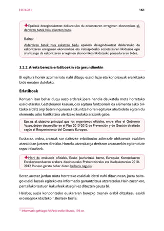 [ ESTILOA ]                                                                            161



         Epaileak desegindakotzat deklaratuko du ezkontzaren erregimen ekonomikoa al-
      derdiren batek hala eskatzen badu.

      Baina:
      Alderdiren batek hala eskatzen badu, epaileak desegindakotzat deklaratuko du
      ezkontzaren erregimen ekonomikoa eta irabazpidezko sozietatearen likidazioa egin
      ahal izango da ezkontzaren erregimen ekonomikoa likidatzeko prozeduraren bidez.



3.2.2. Arreta berezia erlatiboekin eta gerundioekin

Bi egitura horiek azpimarratu nahi ditugu esaldi luze eta konplexuak eraikitzeko
bide ematen dutelako.

Erlatiboak
Kontuan izan behar dugu auzo erdarek joera handia daukatela mota horretako
esaldietarako. Gazteleraren kasuan, oso egitura funtzionala da elementu asko bil­
tzeko ardatz argi baten inguruan. Hizkuntza horren egiturak ahalbidetu egiten du
elementu asko harilkatzea ulertzeko inolako arazorik gabe.
      Ese es el objetivo principal que los organismos oficiales, entre ellos el Gobierno
      Vasco, deben desarrollar en el Plan 2010-2012 de Prevención y de Gestión diseñado
      según el Requerimiento del Consejo Europeo.

Euskaraz, ordea, arazoak sor daitezke erlatibozko adierazle ohikoenak esaldien
a
­ tzealdean jartzen direlako. Horrela, atzerakarga deritzon arazoarekin egiten dute
topo irakurleek.

         Hori da erakunde ofizialek, Eusko Jaurlaritzak barne, Europako Kontseiluaren
      Errekerimenduaren arabera diseinatutako Prebentziorako eta Kudeaketarako 2010-
      2012 Planean garatu behar duten helburu nagusia.

Beraz, arretaz jardun mota horretako esaldiak idatzi nahi dituzunean, joera baita-
go esaldi luzeak egiteko eta informazio garrantzitsua atzeratzeko. Hain zuzen ere,
pantailako testuen irakurleek atsegin ez dituzten gauza bi.
Halaber, auzia konpontzeko euskararen berezko tresnak erabil ditzakezu esaldi
erosoagoak idazteko11. Besteak beste:


11
     Informazio gehiago: IVAPeko estilo-liburua, 139. or.

                                                 Aurkibidea
 