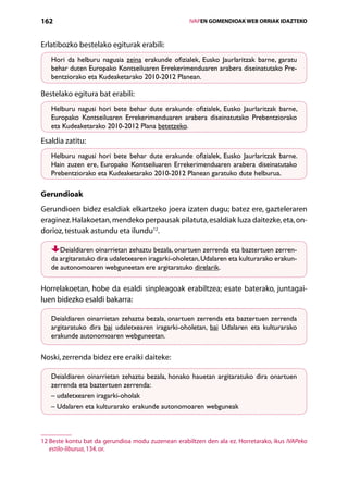 162                                                    IVAPEN GOMENDIOAK WEB ORRIAK IDAZTEKO



Erlatibozko bestelako egiturak erabili:
   Hori da helburu nagusia zeina erakunde ofizialek, Eusko Jaurlaritzak barne, garatu
   behar duten Europako Kontseiluaren Errekerimenduaren arabera diseinatutako Pre-
   bentziorako eta Kudeaketarako 2010-2012 Planean.

Bestelako egitura bat erabili:
   Helburu nagusi hori bete behar dute erakunde ofizialek, Eusko Jaurlaritzak barne,
   Europako Kontseiluaren Errekerimenduaren arabera diseinatutako Prebentziorako
   eta Kudeaketarako 2010-2012 Plana betetzeko.

Esaldia zatitu:
   Helburu nagusi hori bete behar dute erakunde ofizialek, Eusko Jaurlaritzak barne.
   Hain zuzen ere, Europako Kontseiluaren Errekerimenduaren arabera diseinatutako
   Prebentziorako eta Kudeaketarako 2010-2012 Planean garatuko dute helburua.

Gerundioak
Gerundioen bidez esaldiak elkartzeko joera izaten dugu; batez ere, gazteleraren
eraginez. Halakoetan, mendeko perpausak pilatuta, esaldiak luza daitezke, eta, on-
dorioz, testuak astundu eta ilundu12.

      Deialdiaren oinarrietan zehaztu bezala, onartuen zerrenda eta baztertuen zerren-
   da argitaratuko dira udaletxearen iragarki-oholetan, Udalaren eta kulturarako erakun-
   de autonomoaren webguneetan ere argitaratuko direlarik.

Horrelakoetan, hobe da esaldi sinpleagoak erabiltzea; esate baterako, juntagai-
luen bidezko esaldi bakarra:

   Deialdiaren oinarrietan zehaztu bezala, onartuen zerrenda eta baztertuen zerrenda
   argitaratuko dira bai udaletxearen iragarki-oholetan, bai Udalaren eta kulturarako
   erakunde autonomoaren webguneetan.

Noski, zerrenda bidez ere eraiki daiteke:

   Deialdiaren oinarrietan zehaztu bezala, honako hauetan argitaratuko dira onartuen
   zerrenda eta baztertuen zerrenda:
   – udaletxearen iragarki-oholak
   – Udalaren eta kulturarako erakunde autonomoaren webguneak



12  este kontu bat da gerundioa modu zuzenean erabiltzen den ala ez. Horretarako, ikus IVAPeko
   B
   estilo-liburua, 134. or.

                                          Aurkibidea
 