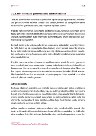 [ ESTILOA ]                                                                     163


3.2.3. Jarri informazio garrantzitsuena esaldien hasieran

Testuko elementuen hurrenkeraz jardutean, aipatu dugu egokiena dela informa-
zio garrantzitsuena hasieran jartzea13. Era berean, komeni da paragrafoen lehen
esaldia izatea garrantzitsuena, ideia nagusia aipatzen duena.

Irizpide horien oinarrian irakurtzeko portaerak daude. Pantailan irakurtzen diren
testu gehienak ez dira hitzez hitz irakurtzen; horren ordez, irakurleek testuetako
atal zehatzetara jotzen dute informazio garrantzitsuena ahalik eta lasterren aur-
kitzeko esperantzarekin.

Besteak beste, testu-unitateen hasierara jotzen dute irakurketan sakontzen jarrai-
tu nahi duten ala ez erabakitzeko. Hala, testuen lehen lerroak irakurriko dituzte,
beste batera jo behar duten deliberatu aurretik, edota paragrafoen lehen esaldie-
tan jarriko dute arreta, hurrengora salto egin edota lerrokada horretan jarraituko
duten erabakitzeko.

Irizpide berorren arabera, komeni da esaldien muina edo informazio garrantzi­
tsua ere ahalik eta lasterren ematea; izan ere, irakurleek esaldietako lehen hitzak
barneratzen dituzte ondoen. Horrek ez du esan nahi esaldi orotan identifikatu be-
har dugula elementu garrantzitsuena eta berau aurrean jartzeko bideak asmatu.
Nahikoa da informazioa aurreratzeko irizpidea gogoan izatea esaldiak taxutzeko
aukerak planteatzen ditugunean.

Aditza aurreratu
Euskaraz idaztean, oraindik oso errotuta dago zenbaitengan aditza esaldiaren
amaieran kokatu behar delako ideia. Egia da subjektu-objektu-aditza hurrenkera
horrek ondo funtzionatzen duela esaldi laburretan, ez dago zalantzarik. Baina ele-
mentu askoko egiturak osatzeak suposatzen du aditza atzeratu egiten dela. Eta
elementu esanguratsurik bada esaldian, aditza dugu hori. Hortaz, saiatu beharra
dago ahalik eta aurreren jartzen aditza.

Aditza esaldiaren amaieran jartzearen alboko kalte bat deklinabide kasuak pila­
tzeko arriskua da. Aditzarekin bukatzen diren esaldi luzeetan ohikoa da deklinabi-
de-marka bera duten hitzak izatea. Zenbait kasutan esaldi nahasgarriak sortzen dira:



13 Ikus, “Idazketa-prozesua” ataleko 4.4. kapitulua.

                                              Aurkibidea
 